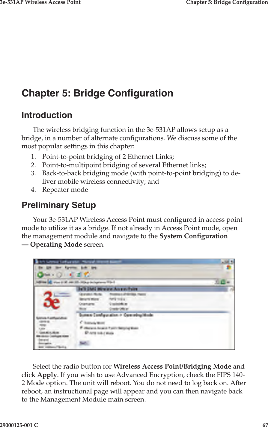 3e-531AP Wireless Access PointChapter 5: Bridge Con guration29000125-001 C67Chapter 5: Bridge Con gurationIntroductionThe wireless bridging function in the 3e-531AP allows setup as a bridge, in a number of alternate con gurations. We discuss some of the most popular settings in this chapter:1. Point-to-point bridging of 2 Ethernet Links;2. Point-to-multipoint bridging of several Ethernet links;3. Back-to-back bridging mode (with point-to-point bridging) to de-liver mobile wireless connectivity; and4. Repeater mode Preliminary SetupYour 3e-531AP Wireless Access Point must con gured in access point mode to utilize it as a bridge. If not already in Access Point mode, open the management module and navigate to the System Con guration — Operating Mode screen.    Select the radio button for Wireless Access Point/Bridging Mode and click Apply. If you wish to use Advanced Encryption, check the FIPS 140-2 Mode option. The unit will reboot. You do not need to log back on. After reboot, an instructional page will appear and you can then navigate back to the Management Module main screen.