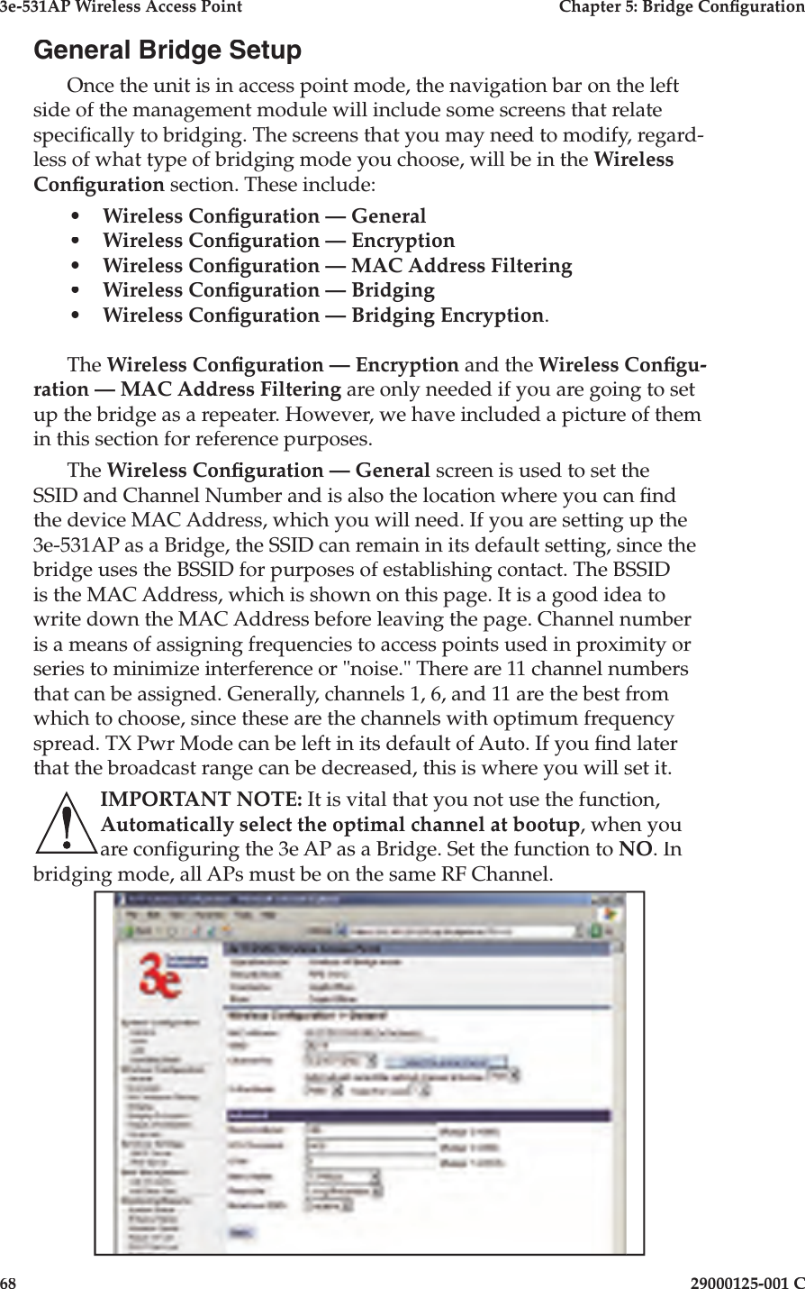 3e-531AP Wireless Access PointChapter 5: Bridge Con guration6829000125-001 CGeneral Bridge SetupOnce the unit is in access point mode, the navigation bar on the left side of the management module will include some screens that relate speci cally to bridging. The screens that you may need to modify, regard-less of what type of bridging mode you choose, will be in the Wireless Con guration section. These include:•Wireless Con guration — General•Wireless Con guration — Encryption•Wireless Con guration — MAC Address Filtering•Wireless Con guration — Bridging•Wireless Con guration — Bridging Encryption.The Wireless Con guration — Encryption and the Wireless Con gu-ration — MAC Address Filtering are only needed if you are going to set up the bridge as a repeater. However, we have included a picture of them in this section for reference purposes.The Wireless Con guration — General screen is used to set the SSID and Channel Number and is also the location where you can  nd the device MAC Address, which you will need. If you are setting up the 3e-531AP as a Bridge, the SSID can remain in its default setting, since the bridge uses the BSSID for purposes of establishing contact. The BSSID is the MAC Address, which is shown on this page. It is a good idea to write down the MAC Address before leaving the page. Channel number is a means of assigning frequencies to access points used in proximity or series to minimize interference or &quot;noise.&quot; There are 11 channel numbers that can be assigned. Generally, channels 1, 6, and 11 are the best from which to choose, since these are the channels with optimum frequency spread. TX Pwr Mode can be left in its default of Auto. If you  nd later that the broadcast range can be decreased, this is where you will set it.IMPORTANT NOTE: It is vital that you not use the function, Automatically select the optimal channel at bootup, when you are con guring the 3e AP as a Bridge. Set the function to NO. In bridging mode, all APs must be on the same RF Channel.