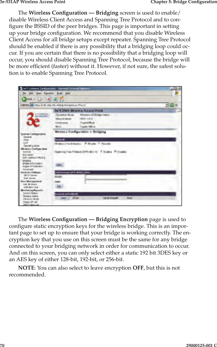 3e-531AP Wireless Access PointChapter 5: Bridge Con guration7029000125-001 CThe Wireless Con guration — Bridging screen is used to enable/disable Wireless Client Access and Spanning Tree Protocol and to con- gure the BSSID of the peer bridges. This page is important in setting up your bridge con guration. We recommend that you disable Wireless Client Access for all bridge setups except repeater. Spanning Tree Protocol should be enabled if there is any possibility that a bridging loop could oc-cur. If you are certain that there is no possibility that a bridging loop will occur, you should disable Spanning Tree Protocol, because the bridge will be more ef cient (faster) without it. However, if not sure, the safest solu-tion is to enable Spanning Tree Protocol.The Wireless Con guration — Bridging Encryption page is used to con gure static encryption keys for the wireless bridge. This is an impor-tant page to set up to ensure that your bridge is working correctly. The en-cryption key that you use on this screen must be the same for any bridge connected to your bridging network in order for communication to occur. And on this screen, you can only select either a static 192 bit 3DES key or an AES key of either 128-bit, 192-bit, or 256-bit.NOTE: You can also select to leave encryption OFF, but this is not recommended.