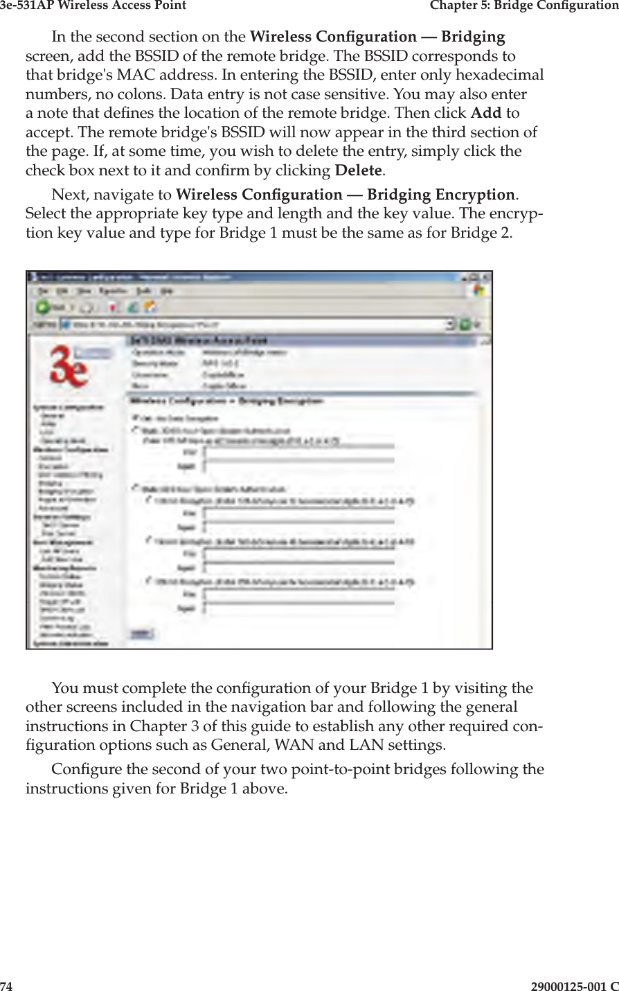 3e-531AP Wireless Access PointChapter 5: Bridge Con guration7429000125-001 CIn the second section on the Wireless Con guration — Bridgingscreen, add the BSSID of the remote bridge. The BSSID corresponds to that bridge&apos;s MAC address. In entering the BSSID, enter only hexadecimal numbers, no colons. Data entry is not case sensitive. You may also enter a note that de nes the location of the remote bridge. Then click Add to accept. The remote bridge&apos;s BSSID will now appear in the third section of the page. If, at some time, you wish to delete the entry, simply click the check box next to it and con rm by clicking Delete.Next, navigate to Wireless Con guration — Bridging Encryption. Select the appropriate key type and length and the key value. The encryp-tion key value and type for Bridge 1 must be the same as for Bridge 2.You must complete the con guration of your Bridge 1 by visiting the other screens included in the navigation bar and following the general instructions in Chapter 3 of this guide to establish any other required con- guration options such as General, WAN and LAN settings.Con gure the second of your two point-to-point bridges following the instructions given for Bridge 1 above. 