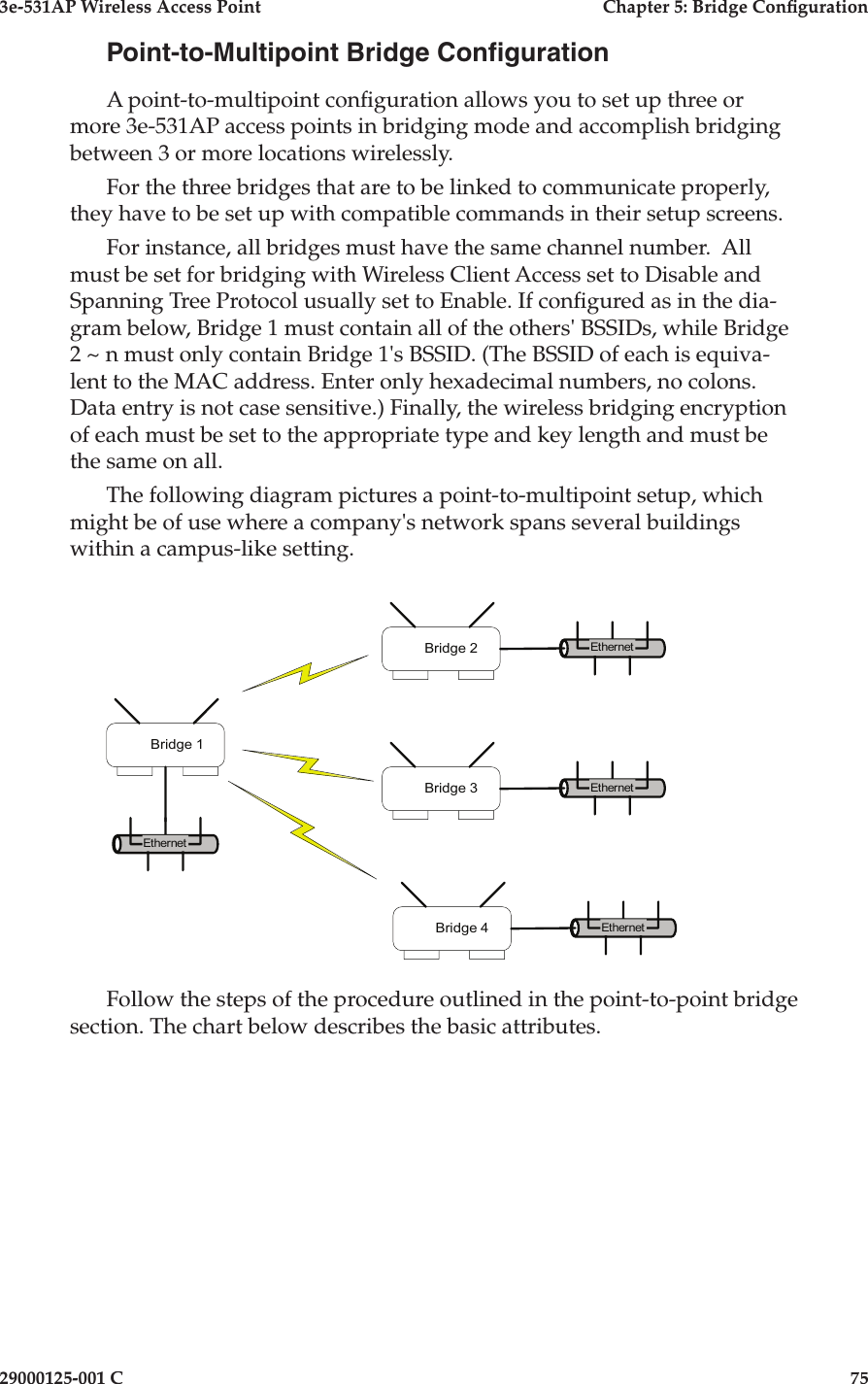 3e-531AP Wireless Access PointChapter 5: Bridge Con guration29000125-001 C75Point-to-Multipoint Bridge Con gurationA point-to-multipoint con guration allows you to set up three or more 3e-531AP access points in bridging mode and accomplish bridging between 3 or more locations wirelessly. For the three bridges that are to be linked to communicate properly, they have to be set up with compatible commands in their setup screens.For instance, all bridges must have the same channel number.  All must be set for bridging with Wireless Client Access set to Disable and Spanning Tree Protocol usually set to Enable. If con gured as in the dia-gram below, Bridge 1 must contain all of the others&apos; BSSIDs, while Bridge 2 ~ n must only contain Bridge 1&apos;s BSSID. (The BSSID of each is equiva-lent to the MAC address. Enter only hexadecimal numbers, no colons. Data entry is not case sensitive.) Finally, the wireless bridging encryption of each must be set to the appropriate type and key length and must be the same on all.The following diagram pictures a point-to-multipoint setup, which might be of use where a company&apos;s network spans several buildings within a campus-like setting. EthernetEthernetBridge 1Bridge 2EthernetBridge 3EthernetBridge 4Follow the steps of the procedure outlined in the point-to-point bridge section. The chart below describes the basic attributes.