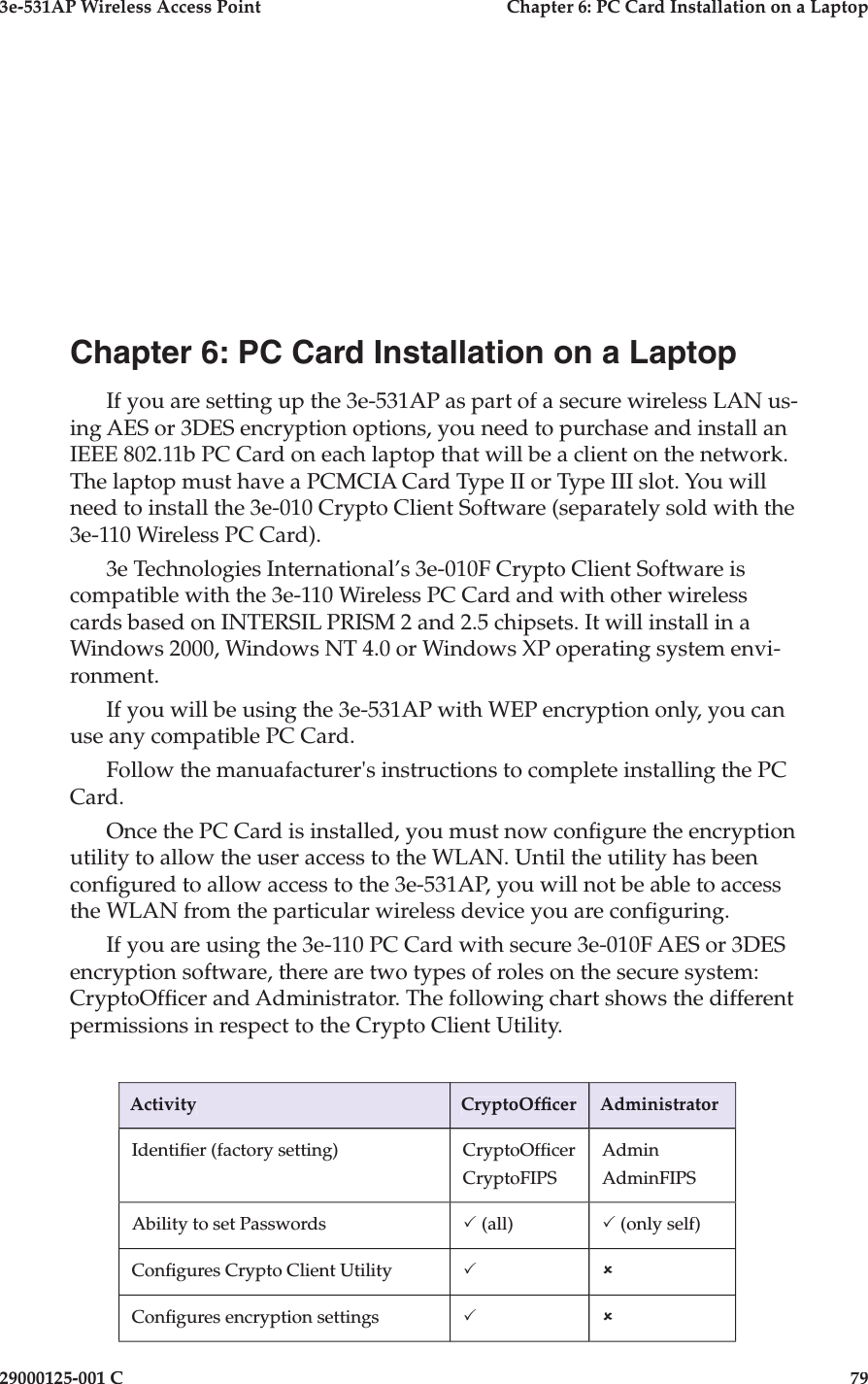 3e-531AP Wireless Access PointChapter 6: PC Card Installation on a Laptop29000125-001 C79Chapter 6: PC Card Installation on a LaptopIf you are setting up the 3e-531AP as part of a secure wireless LAN us-ing AES or 3DES encryption options, you need to purchase and install an IEEE 802.11b PC Card on each laptop that will be a client on the network. The laptop must have a PCMCIA Card Type II or Type III slot. You will need to install the 3e-010 Crypto Client Software (separately sold with the 3e-110 Wireless PC Card).3e Technologies International’s 3e-010F Crypto Client Software is compatible with the 3e-110 Wireless PC Card and with other wireless cards based on INTERSIL PRISM 2 and 2.5 chipsets. It will install in a Windows 2000, Windows NT 4.0 or Windows XP operating system envi-ronment. If you will be using the 3e-531AP with WEP encryption only, you can use any compatible PC Card.Follow the manuafacturer&apos;s instructions to complete installing the PC Card.Once the PC Card is installed, you must now con gure the encryption utility to allow the user access to the WLAN. Until the utility has been con gured to allow access to the 3e-531AP, you will not be able to access the WLAN from the particular wireless device you are con guring.If you are using the 3e-110 PC Card with secure 3e-010F AES or 3DES encryption software, there are two types of roles on the secure system: CryptoOf cer and Administrator. The following chart shows the different permissions in respect to the Crypto Client Utility.ActivityCryptoOf cerAdministratorIdenti er (factory setting)CryptoOf cerCryptoFIPSAdminAdminFIPSAbility to set PasswordsP (all)P (only self)Con gures Crypto Client UtilityPûCon gures encryption settingsPû