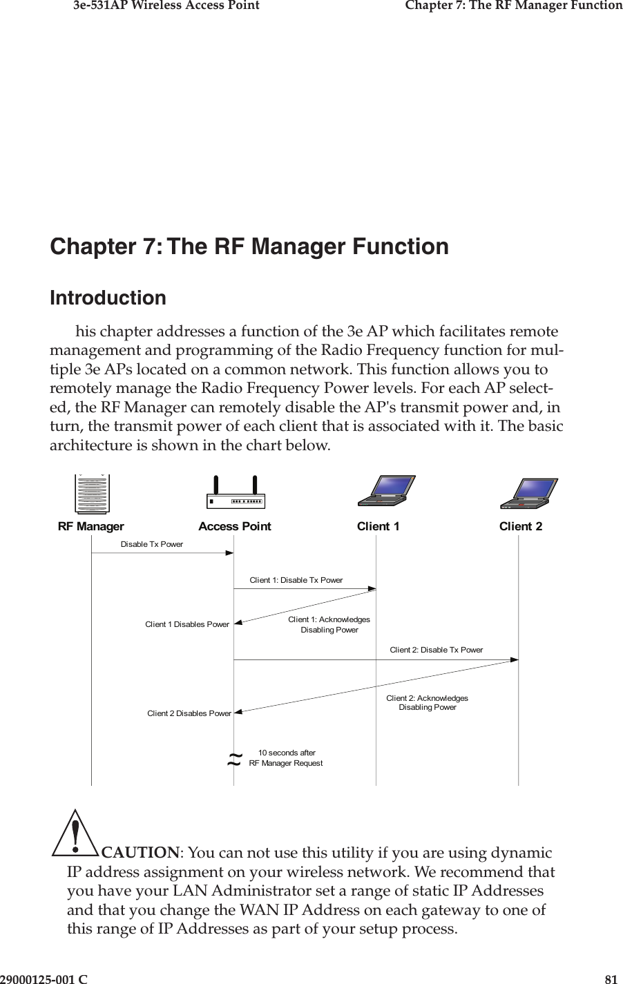 3e-531AP Wireless Access PointChapter 7: The RF Manager Function29000125-001 C81Chapter 7: The RF Manager FunctionIntroductionhis chapter addresses a function of the 3e AP which facilitates remote management and programming of the Radio Frequency function for mul-tiple 3e APs located on a common network. This function allows you to remotely manage the Radio Frequency Power levels. For each AP select-ed, the RF Manager can remotely disable the AP&apos;s transmit power and, in turn, the transmit power of each client that is associated with it. The basic architecture is shown in the chart below.CAUTION: You can not use this utility if you are using dynamic IP address assignment on your wireless network. We recommend that you have your LAN Administrator set a range of static IP Addresses and that you change the WAN IP Address on each gateway to one of this range of IP Addresses as part of your setup process.RF ManagerDisable Tx PowerClient 1: Disable Tx PowerClient 2: Disable Tx PowerClient 2: AcknowledgesDisabling PowerClient 1: AcknowledgesDisabling Power~~10 seconds afterRF Manager RequestClient 1 Disables PowerClient 2 Disables PowerAP Disables PowerAccess Point Client 1 Client 2