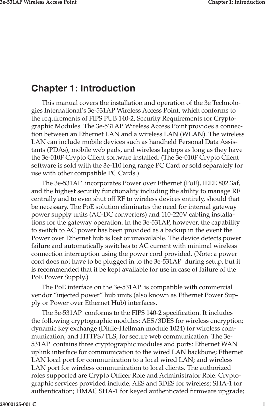 3e-531AP Wireless Access PointChapter 1: Introduction29000125-001 C1Chapter 1: IntroductionThis manual covers the installation and operation of the 3e Technolo-gies International’s 3e-531AP Wireless Access Point, which conforms to the requirements of FIPS PUB 140-2, Security Requirements for Crypto-graphic Modules. The 3e-531AP Wireless Access Point provides a connec-tion between an Ethernet LAN and a wireless LAN (WLAN). The wireless LAN can include mobile devices such as handheld Personal Data Assis-tants (PDAs), mobile web pads, and wireless laptops as long as they have the 3e-010F Crypto Client software installed. (The 3e-010F Crypto Client software is sold with the 3e-110 long range PC Card or sold separately for use with other compatible PC Cards.)The 3e-531AP  incorporates Power over Ethernet (PoE), IEEE 802.3af, and the highest security functionality including the ability to manage RF centrally and to even shut off RF to wireless devices entirely, should that be necessary. The PoE solution eliminates the need for internal gateway power supply units (AC-DC converters) and 110-220V cabling installa-tions for the gateway operation. In the 3e-531AP, however, the capability to switch to AC power has been provided as a backup in the event the Power over Ethernet hub is lost or unavailable. The device detects power failure and automatically switches to AC current with minimal wireless connection interruption using the power cord provided. (Note: a power cord does not have to be plugged in to the 3e-531AP  during setup, but it is recommended that it be kept available for use in case of failure of the PoE Power Supply.)The PoE interface on the 3e-531AP  is compatible with commercial vendor “injected power” hub units (also known as Ethernet Power Sup-ply or Power over Ethernet Hub) interfaces. The 3e-531AP  conforms to the FIPS 140-2 speci cation. It includes the following cryptographic modules: AES/3DES for wireless encryption; dynamic key exchange (Dif e-Hellman module 1024) for wireless com-munication; and HTTPS/TLS, for secure web communication. The 3e-531AP  contains three cryptographic modules and ports: Ethernet WAN uplink interface for communication to the wired LAN backbone; Ethernet LAN local port for communication to a local wired LAN; and wireless LAN port for wireless communication to local clients. The authorized roles supported are Crypto Of cer Role and Administrator Role. Crypto-graphic services provided include; AES and 3DES for wireless; SHA-1 for authentication; HMAC SHA-1 for keyed authenticated  rmware upgrade; 