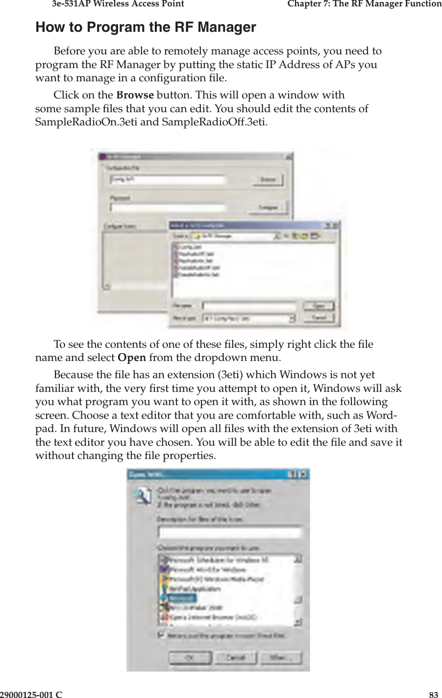 3e-531AP Wireless Access PointChapter 7: The RF Manager Function29000125-001 C83How to Program the RF ManagerBefore you are able to remotely manage access points, you need to program the RF Manager by putting the static IP Address of APs you want to manage in a con guration  le.Click on the Browse button. This will open a window with some sample  les that you can edit. You should edit the contents of SampleRadioOn.3eti and SampleRadioOff.3eti.To see the contents of one of these  les, simply right click the  le name and select Open from the dropdown menu. Because the  le has an extension (3eti) which Windows is not yet familiar with, the very  rst time you attempt to open it, Windows will ask you what program you want to open it with, as shown in the following screen. Choose a text editor that you are comfortable with, such as Word-pad. In future, Windows will open all  les with the extension of 3eti with the text editor you have chosen. You will be able to edit the  le and save it without changing the  le properties.