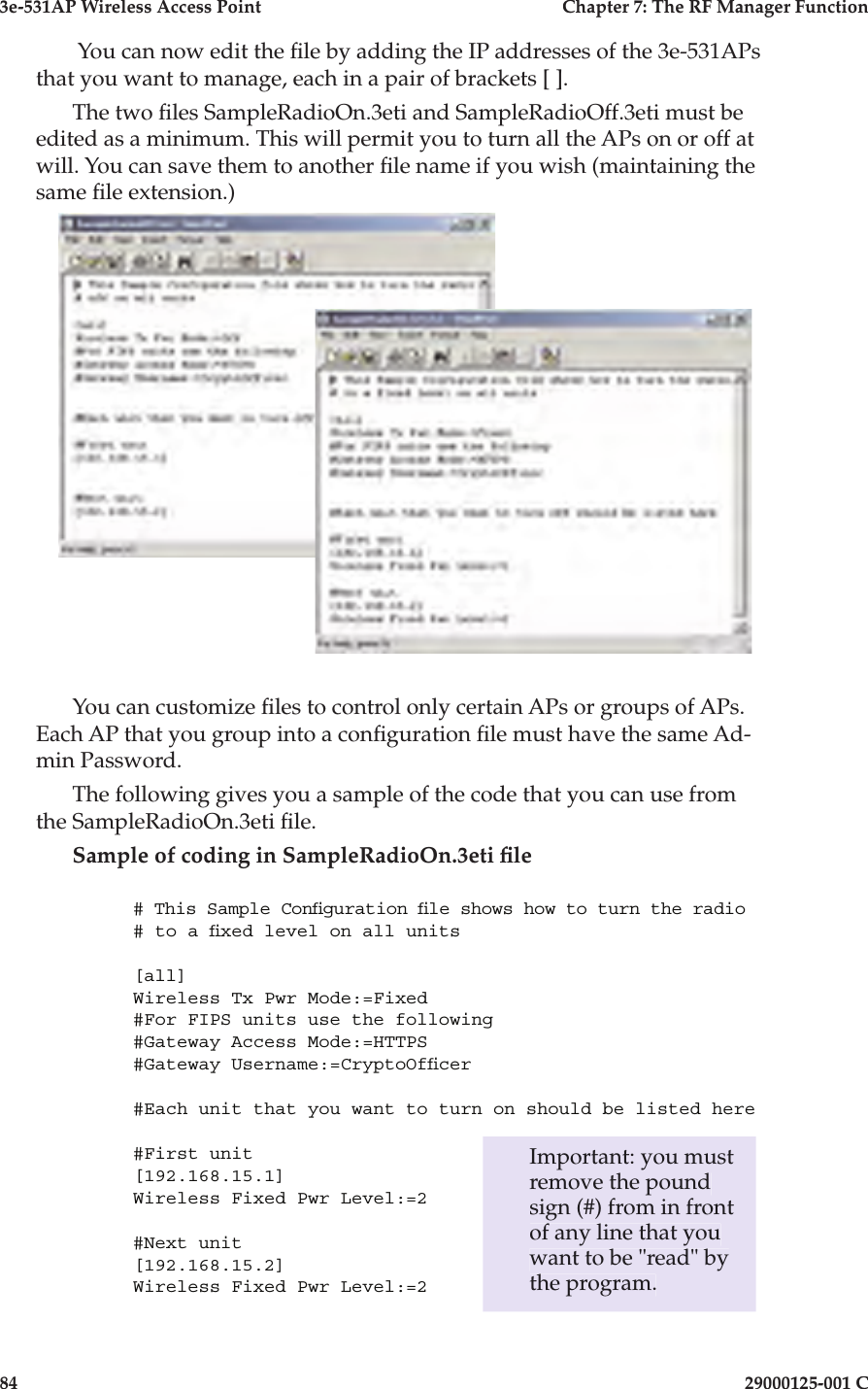 3e-531AP Wireless Access PointChapter 7: The RF Manager Function8429000125-001 C You can now edit the  le by adding the IP addresses of the 3e-531APs that you want to manage, each in a pair of brackets [ ].The two  les SampleRadioOn.3eti and SampleRadioOff.3eti must be edited as a minimum. This will permit you to turn all the APs on or off at will. You can save them to another  le name if you wish (maintaining the same  le extension.) You can customize  les to control only certain APs or groups of APs. Each AP that you group into a con guration  le must have the same Ad-min Password.The following gives you a sample of the code that you can use from the SampleRadioOn.3eti  le.Sample of coding in SampleRadioOn.3eti  le# This Sample Con guration  le shows how to turn the radio# to a  xed level on all units[all]Wireless Tx Pwr Mode:=Fixed#For FIPS units use the following#Gateway Access Mode:=HTTPS#Gateway Username:=CryptoOf cer#Each unit that you want to turn on should be listed here#First unit[192.168.15.1]Wireless Fixed Pwr Level:=2#Next unit[192.168.15.2]Wireless Fixed Pwr Level:=2Important: you must remove the pound sign (#) from in front of any line that you want to be &quot;read&quot; by the program.