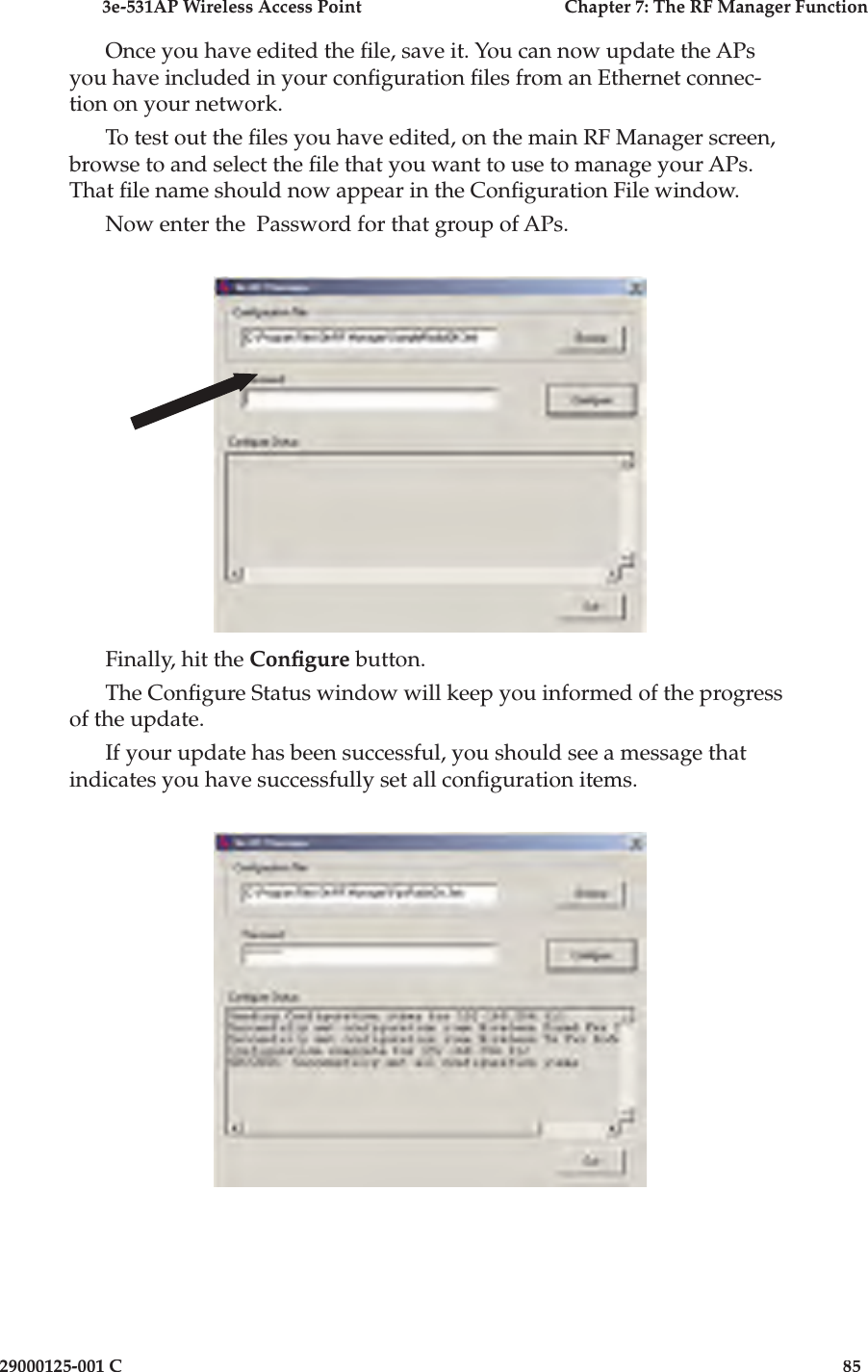 3e-531AP Wireless Access PointChapter 7: The RF Manager Function29000125-001 C85Once you have edited the  le, save it. You can now update the APs you have included in your con guration  les from an Ethernet connec-tion on your network.To test out the  les you have edited, on the main RF Manager screen, browse to and select the  le that you want to use to manage your APs. That  le name should now appear in the Con guration File window.Now enter the  Password for that group of APs.Finally, hit the Con gure button. The Con gure Status window will keep you informed of the progress of the update.If your update has been successful, you should see a message that indicates you have successfully set all con guration items.