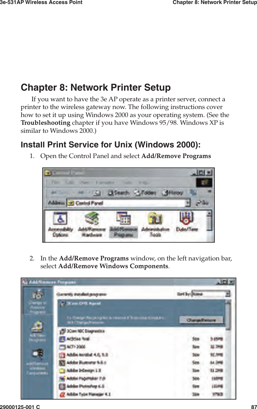 3e-531AP Wireless Access PointChapter 8: Network Printer Setup29000125-001 C87Chapter 8: Network Printer SetupIf you want to have the 3e AP operate as a printer server, connect a printer to the wireless gateway now. The following in struc tions cover how to set it up using Windows 2000 as your op er at ing system. (See the Troubleshooting chapter if you have Windows 95/98. Windows XP is similar to Windows 2000.)Install Print Service for Unix (Windows 2000):1.Open the Control Panel and select Add/Remove Programs2.In the Add/Remove Programs window, on the left navigation bar, select Add/Remove Windows Components.