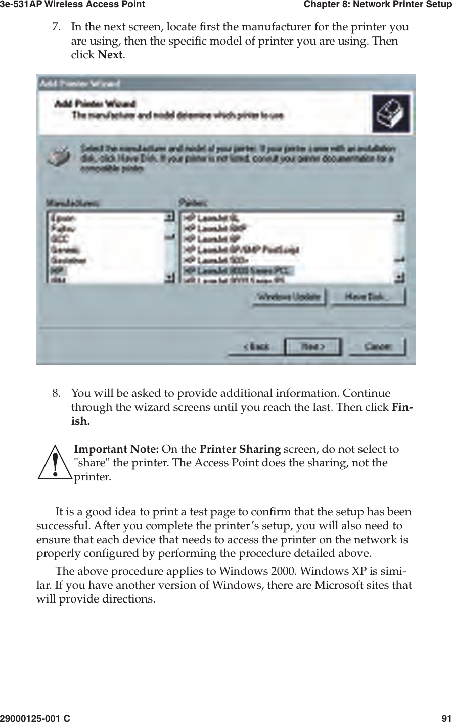 3e-531AP Wireless Access PointChapter 8: Network Printer Setup29000125-001 C917.In the next screen, locate  rst the manufacturer for the printer you are using, then the speci c model of printer you are using. Then click Next.8.You will be asked to provide additional information. Continue through the wizard screens until you reach the last. Then click Fin-ish. Important Note: On the Printer Sharing screen, do not select to &quot;share&quot; the printer. The Access Point does the sharing, not the printer.It is a good idea to print a test page to con rm that the setup has been successful. After you complete the printer’s setup, you will also need to ensure that each device that needs to access the printer on the network is properly con gured by performing the procedure detailed above. The above procedure applies to Windows 2000. Windows XP is simi-lar. If you have another version of Windows, there are Microsoft sites that will provide directions.