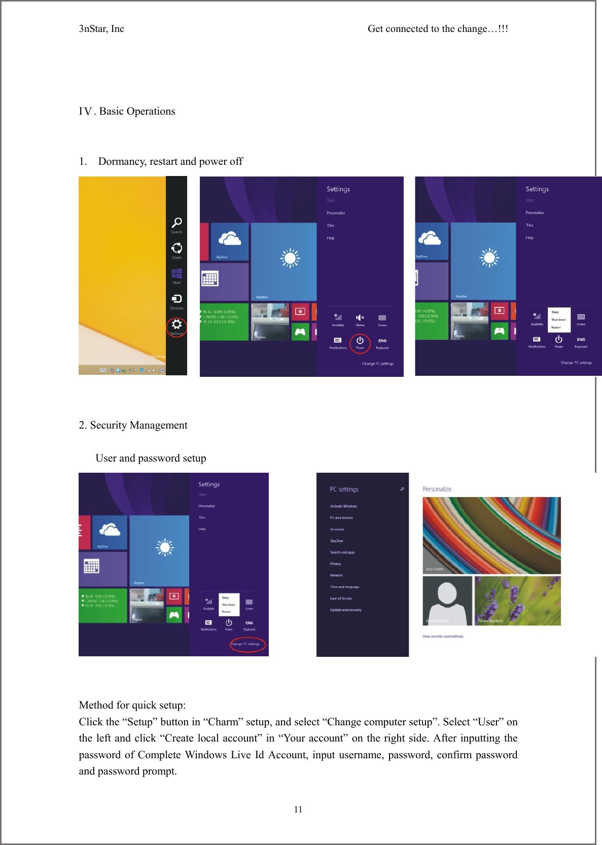 3nStar, Inc                                              Get connected to the change&hellip;!!!     11                                          IⅤ. Basic Operations   1.    Dormancy, restart and power off    2. Security Management     User and password setup    Method for quick setup: Click the &ldquo;Setup&rdquo; button in &ldquo;Charm&rdquo; setup, and select &ldquo;Change computer setup&rdquo;. Select &ldquo;User&rdquo; on the left and click &ldquo;Create local account&rdquo; in &ldquo;Your account&rdquo; on the right side. After inputting the password of Complete Windows Live Id Account, input username, password, confirm password and password prompt. 