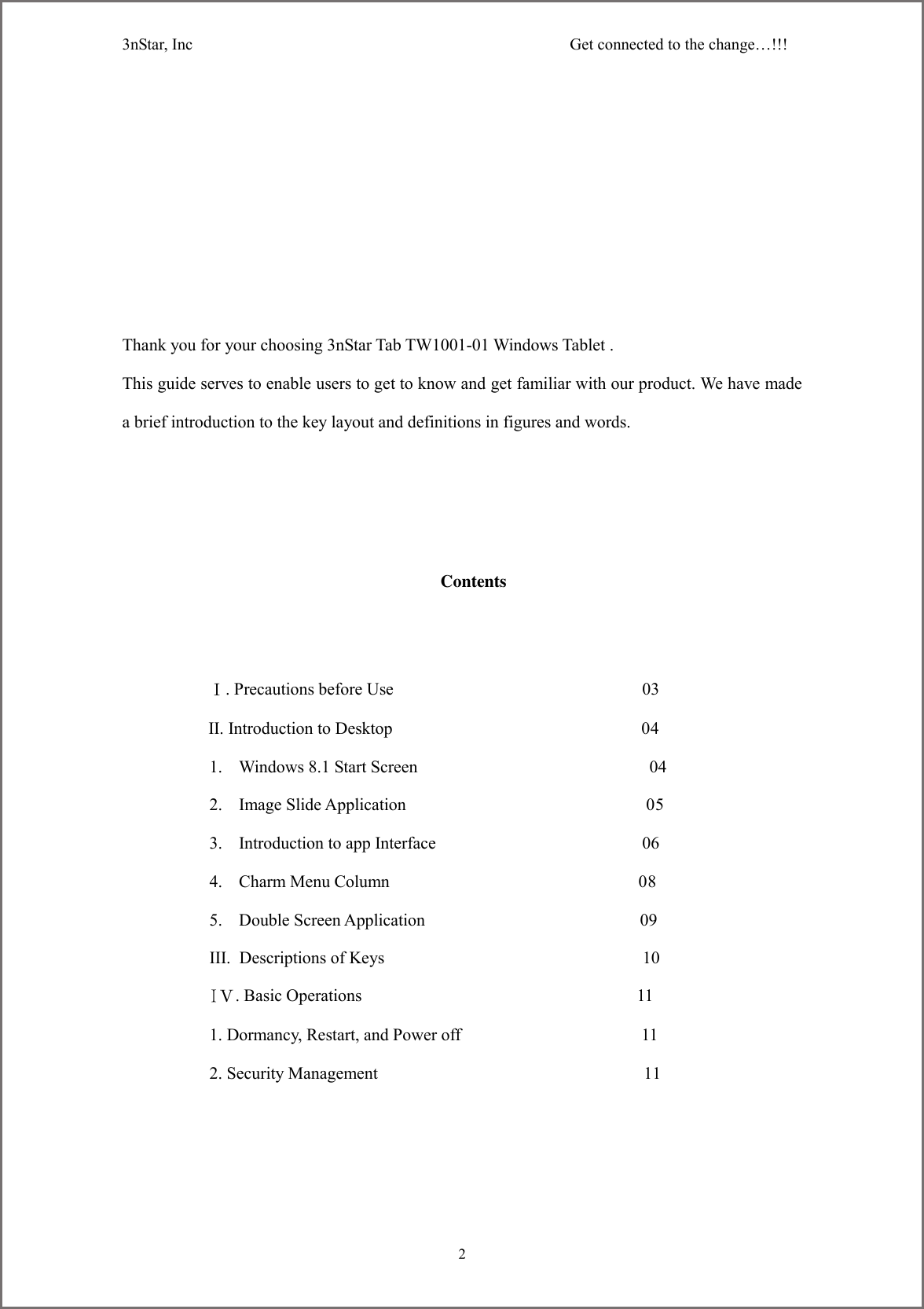3nStar, Inc                                              Get connected to the change&hellip;!!!     2         Thank you for your choosing 3nStar Tab TW1001-01 Windows Tablet . This guide serves to enable users to get to know and get familiar with our product. We have made a brief introduction to the key layout and definitions in figures and words.        Contents             Ⅰ. Precautions before Use                                                          03           II. Introduction to Desktop                                                          04 1. Windows 8.1 Start Screen                                                      04 2. Image Slide Application                                                        05 3. Introduction to app Interface                                                06 4. Charm Menu Column                                                          08 5. Double Screen Application                                                  09 III. Descriptions of Keys                                                            10 IⅤ. Basic Operations                                                                11 1. Dormancy, Restart, and Power off                                          11 2. Security Management                                                              11      