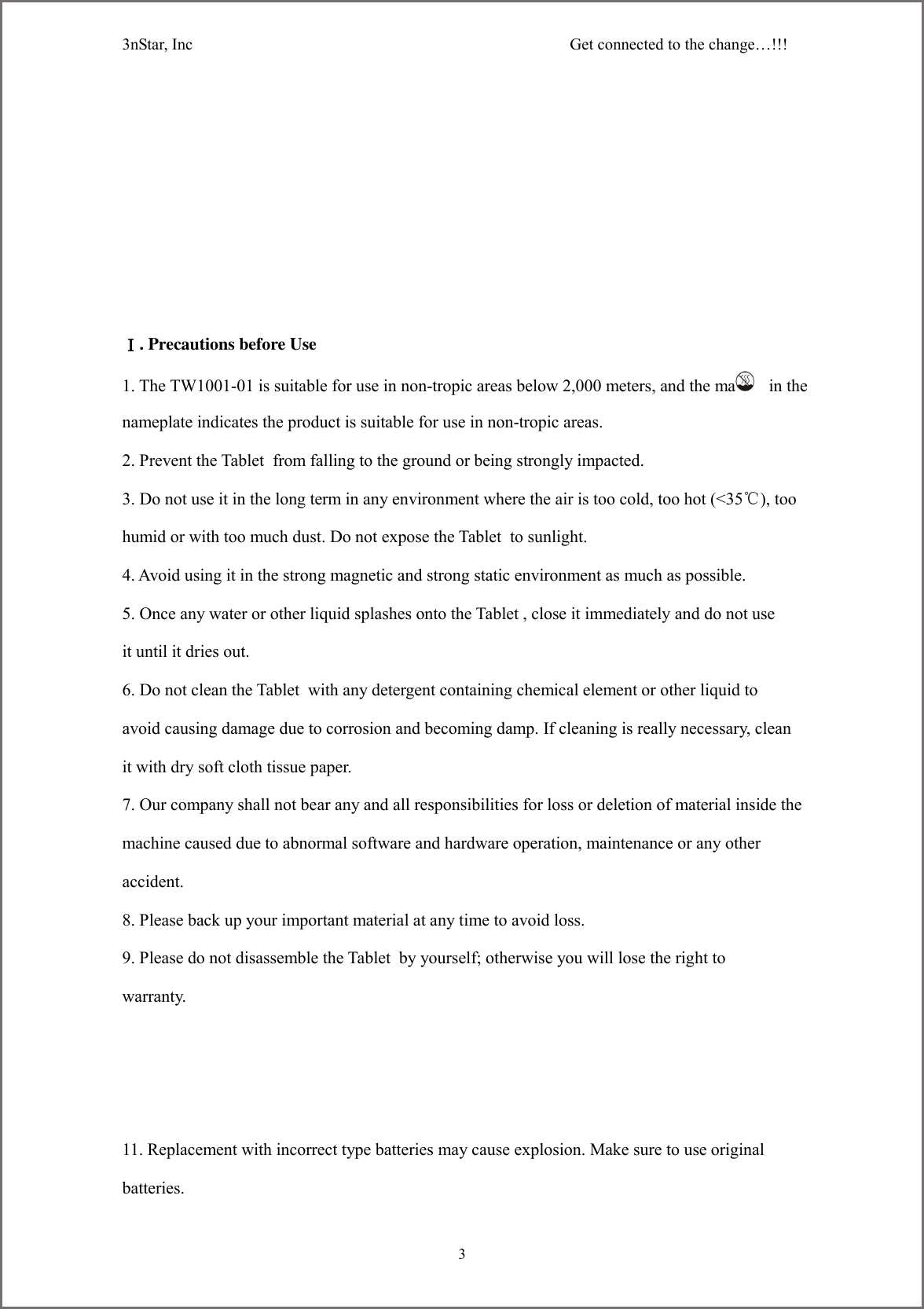 3nStar, Inc                                              Get connected to the change&hellip;!!!     3        Ⅰ. Precautions before Use 1. The TW1001-01 is suitable for use in non-tropic areas below 2,000 meters, and the mark    in the nameplate indicates the product is suitable for use in non-tropic areas. 2. Prevent the Tablet  from falling to the ground or being strongly impacted. 3. Do not use it in the long term in any environment where the air is too cold, too hot (<35℃), too humid or with too much dust. Do not expose the Tablet  to sunlight.   4. Avoid using it in the strong magnetic and strong static environment as much as possible. 5. Once any water or other liquid splashes onto the Tablet , close it immediately and do not use it until it dries out. 6. Do not clean the Tablet  with any detergent containing chemical element or other liquid to avoid causing damage due to corrosion and becoming damp. If cleaning is really necessary, clean it with dry soft cloth tissue paper. 7. Our company shall not bear any and all responsibilities for loss or deletion of material inside the machine caused due to abnormal software and hardware operation, maintenance or any other accident. 8. Please back up your important material at any time to avoid loss. 9. Please do not disassemble the Tablet  by yourself; otherwise you will lose the right to warranty. 11. Replacement with incorrect type batteries may cause explosion. Make sure to use original batteries. 