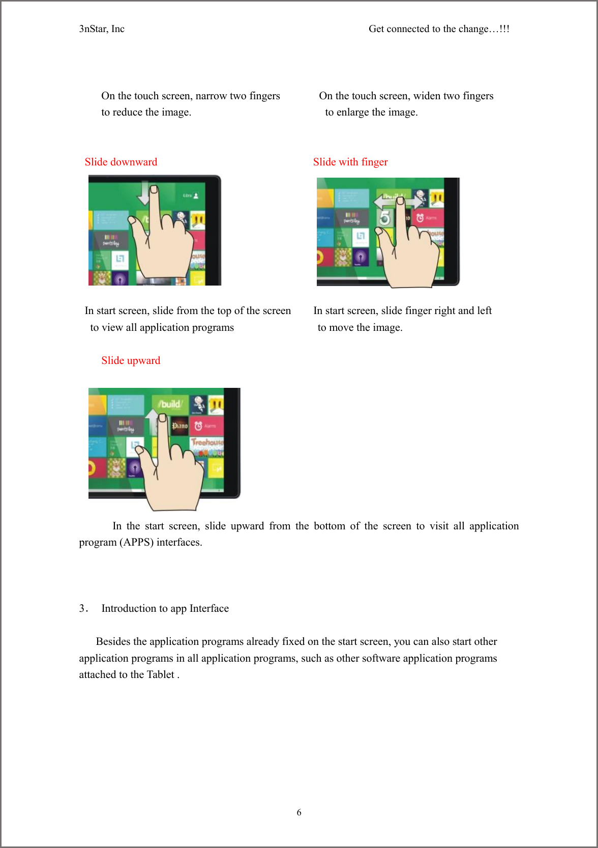 3nStar, Inc                                              Get connected to the change&hellip;!!!     6     On the touch screen, narrow two fingers              On the touch screen, widen two fingers to reduce the image.                                                to enlarge the image.    Slide downward                                                        Slide with finger                 In start screen, slide from the top of the screen        In start screen, slide finger right and left   to view all application programs               to move the image.       Slide upward                                                                                                                In  the  start  screen,  slide  upward  from  the  bottom  of  the  screen  to  visit  all  application program (APPS) interfaces.    3．  Introduction to app Interface       Besides the application programs already fixed on the start screen, you can also start other application programs in all application programs, such as other software application programs attached to the Tablet . 