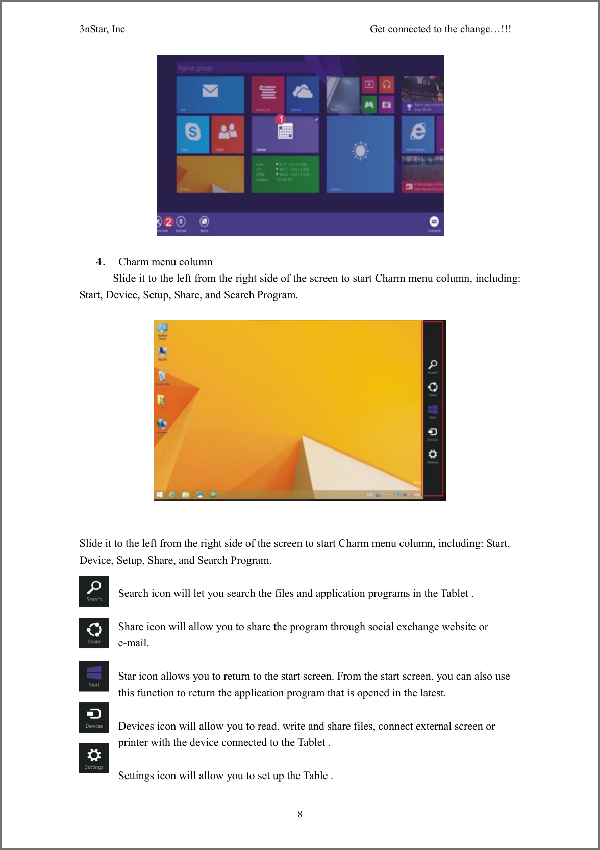 3nStar, Inc                                              Get connected to the change&hellip;!!!     8                          4．  Charm menu column       Slide it to the left from the right side of the screen to start Charm menu column, including:    Start, Device, Setup, Share, and Search Program.       Slide it to the left from the right side of the screen to start Charm menu column, including: Start, Device, Setup, Share, and Search Program.  Search icon will let you search the files and application programs in the Tablet .  Share icon will allow you to share the program through social exchange website or e-mail.  Star icon allows you to return to the start screen. From the start screen, you can also use this function to return the application program that is opened in the latest.  Devices icon will allow you to read, write and share files, connect external screen or printer with the device connected to the Tablet .  Settings icon will allow you to set up the Table . 