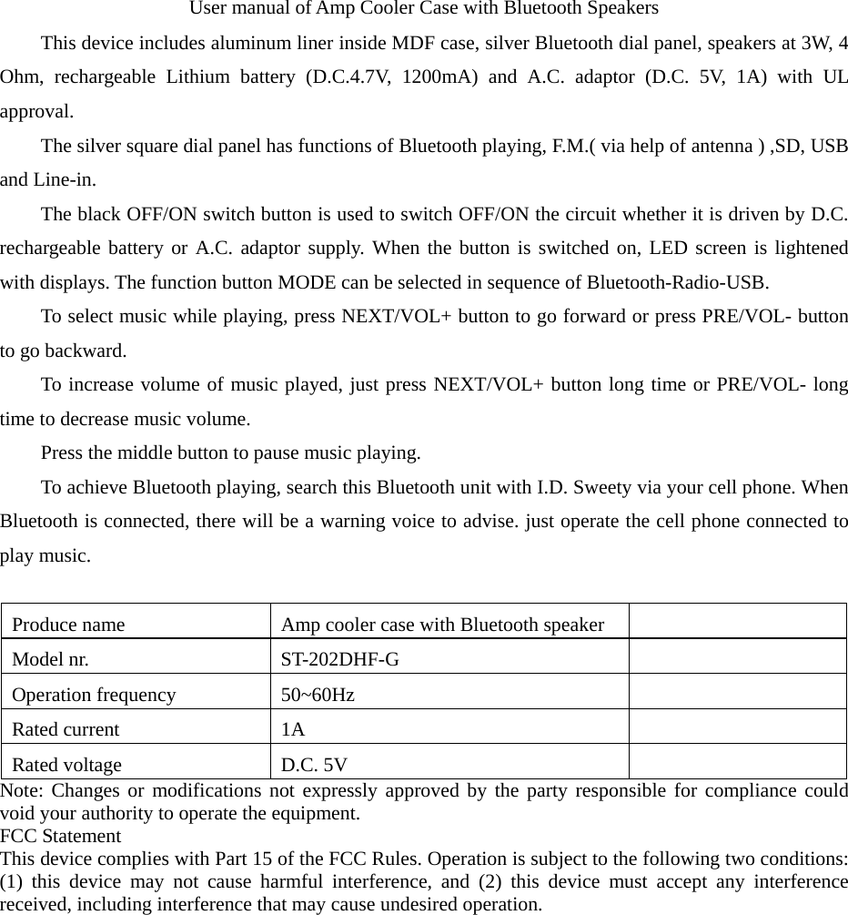 User manual of Amp Cooler Case with Bluetooth Speakers This device includes aluminum liner inside MDF case, silver Bluetooth dial panel, speakers at 3W, 4 Ohm, rechargeable Lithium battery (D.C.4.7V, 1200mA) and A.C. adaptor (D.C. 5V, 1A) with UL approval.  The silver square dial panel has functions of Bluetooth playing, F.M.( via help of antenna ) ,SD, USB and Line-in.   The black OFF/ON switch button is used to switch OFF/ON the circuit whether it is driven by D.C. rechargeable battery or A.C. adaptor supply. When the button is switched on, LED screen is lightened with displays. The function button MODE can be selected in sequence of Bluetooth-Radio-USB.   To select music while playing, press NEXT/VOL+ button to go forward or press PRE/VOL- button to go backward.   To increase volume of music played, just press NEXT/VOL+ button long time or PRE/VOL- long time to decrease music volume.   Press the middle button to pause music playing.   To achieve Bluetooth playing, search this Bluetooth unit with I.D. Sweety via your cell phone. When Bluetooth is connected, there will be a warning voice to advise. just operate the cell phone connected to play music.    Produce name  Amp cooler case with Bluetooth speaker   Model nr.    ST-202DHF-G   Operation frequency  50~60Hz   Rated current  1A   Rated voltage  D.C. 5V   Note: Changes or modifications not expressly approved by the party responsible for compliance could void your authority to operate the equipment. FCC Statement This device complies with Part 15 of the FCC Rules. Operation is subject to the following two conditions: (1) this device may not cause harmful interference, and (2) this device must accept any interference received, including interference that may cause undesired operation.   