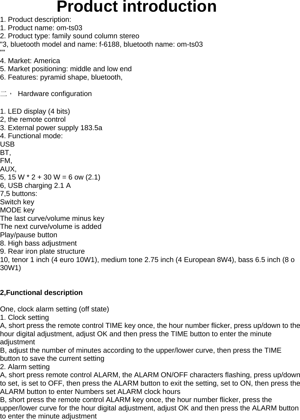 Product introduction1. Product description:1. Product name: om-ts032. Product type: family sound column stereo&quot;3, bluetooth model and name: f-6188, bluetooth name: om-ts03&quot;&quot;4. Market: America5. Market positioning: middle and low end6. Features: pyramid shape, bluetooth,二， Hardware configuration1. LED display (4 bits)2, the remote control3. External power supply 183.5a4. Functional mode:USBBT,FM,AUX,5, 15 W * 2 + 30 W = 6 ow (2.1)6, USB charging 2.1 A7,5 buttons:Switch keyMODE keyThe last curve/volume minus keyThe next curve/volume is addedPlay/pause button8. High bass adjustment9. Rear iron plate structure10, tenor 1 inch (4 euro 10W1), medium tone 2.75 inch (4 European 8W4), bass 6.5 inch (8 o30W1)2,Functional descriptionOne, clock alarm setting (off state)1. Clock settingA, short press the remote control TIME key once, the hour number flicker, press up/down to thehour digital adjustment, adjust OK and then press the TIME button to enter the minuteadjustmentB, adjust the number of minutes according to the upper/lower curve, then press the TIMEbutton to save the current setting2. Alarm settingA, short press remote control ALARM, the ALARM ON/OFF characters flashing, press up/downto set, is set to OFF, then press the ALARM button to exit the setting, set to ON, then press theALARM button to enter Numbers set ALARM clock hoursB, short press the remote control ALARM key once, the hour number flicker, press theupper/lower curve for the hour digital adjustment, adjust OK and then press the ALARM buttonto enter the minute adjustment