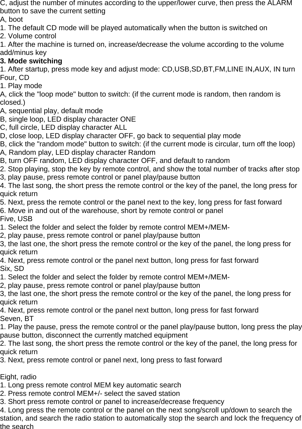 C, adjust the number of minutes according to the upper/lower curve, then press the ALARMbutton to save the current settingA, boot1. The default CD mode will be played automatically when the button is switched on2. Volume control1. After the machine is turned on, increase/decrease the volume according to the volumeadd/minus key3. Mode switching1. After startup, press mode key and adjust mode: CD,USB,SD,BT,FM,LINE IN,AUX, IN turnFour, CD1. Play modeA, click the &quot;loop mode&quot; button to switch: (if the current mode is random, then random isclosed.)A, sequential play, default modeB, single loop, LED display character ONEC, full circle, LED display character ALLD, close loop, LED display character OFF, go back to sequential play modeB, click the &quot;random mode&quot; button to switch: (if the current mode is circular, turn off the loop)A, Random play, LED display character RandomB, turn OFF random, LED display character OFF, and default to random2. Stop playing, stop the key by remote control, and show the total number of tracks after stop3, play pause, press remote control or panel play/pause button4. The last song, the short press the remote control or the key of the panel, the long press forquick return5. Next, press the remote control or the panel next to the key, long press for fast forward6. Move in and out of the warehouse, short by remote control or panelFive, USB1. Select the folder and select the folder by remote control MEM+/MEM-2, play pause, press remote control or panel play/pause button3, the last one, the short press the remote control or the key of the panel, the long press forquick return4. Next, press remote control or the panel next button, long press for fast forwardSix, SD1. Select the folder and select the folder by remote control MEM+/MEM-2, play pause, press remote control or panel play/pause button3, the last one, the short press the remote control or the key of the panel, the long press forquick return4. Next, press remote control or the panel next button, long press for fast forwardSeven, BT1. Play the pause, press the remote control or the panel play/pause button, long press the playpause button, disconnect the currently matched equipment2. The last song, the short press the remote control or the key of the panel, the long press forquick return3. Next, press remote control or panel next, long press to fast forwardEight, radio1. Long press remote control MEM key automatic search2. Press remote control MEM+/- select the saved station3. Short press remote control or panel to increase/decrease frequency4. Long press the remote control or the panel on the next song/scroll up/down to search thestation, and search the radio station to automatically stop the search and lock the frequency ofthe search