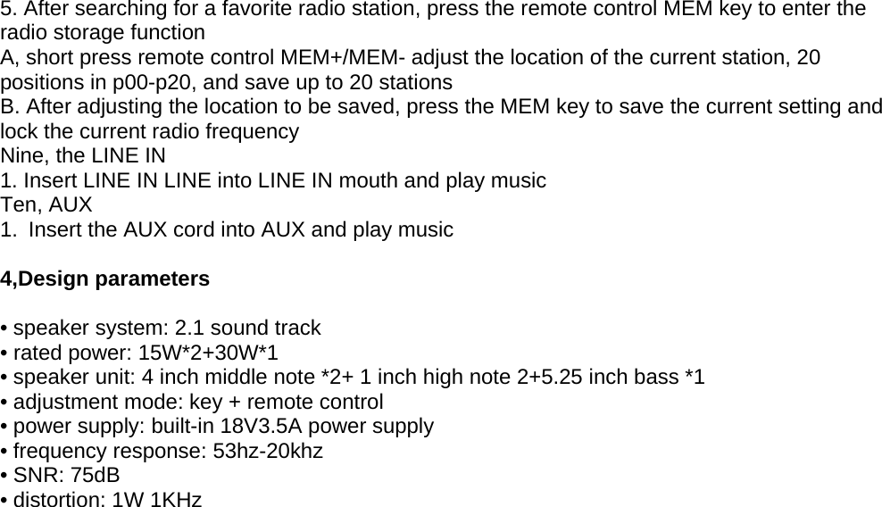 5. After searching for a favorite radio station, press the remote control MEM key to enter theradio storage functionA, short press remote control MEM+/MEM- adjust the location of the current station, 20positions in p00-p20, and save up to 20 stationsB. After adjusting the location to be saved, press the MEM key to save the current setting andlock the current radio frequencyNine, the LINE IN1. Insert LINE IN LINE into LINE IN mouth and play musicTen, AUX1. Insert the AUX cord into AUX and play music4,Design parameters• speaker system: 2.1 sound track• rated power: 15W*2+30W*1• speaker unit: 4 inch middle note *2+ 1 inch high note 2+5.25 inch bass *1• adjustment mode: key + remote control• power supply: built-in 18V3.5A power supply• frequency response: 53hz-20khz• SNR: 75dB• distortion: 1W 1KHz