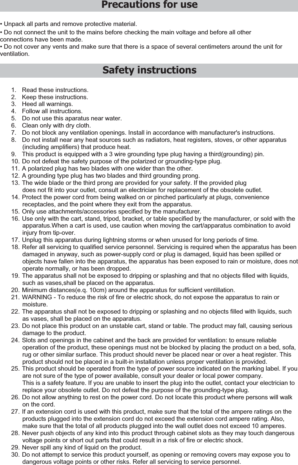 Precautions for use  • Unpack all parts and remove protective material. • Do not connect the unit to the mains before checking the main voltage and before all other connections have been made. • Do not cover any vents and make sure that there is a space of several centimeters around the unit for ventilation.  Safety instructions 1.  Read these instructions. 2.  Keep these instructions. 3.  Heed all warnings. 4.  Follow all instructions. 5.  Do not use this aparatus near water. 6.  Clean only with dry cloth. 7.  Do not block any ventilation openings. Install in accordance with manufacturer&apos;s instructions. 8.  Do not install near any heat sources such as radiators, heat registers, stoves, or other apparatus (including amplifiers) that produce heat. 9.  This product is equipped with a 3 wire grounding type plug having a third(grounding) pin. 10. Do not defeat the safety purpose of the polarized or grounding-type plug. 11. A polarized plug has two blades with one wider than the other. 12. A grounding type plug has two blades and third grounding prong. 13. The wide blade or the third prong are provided for your safety. If the provided plug does not fit into your outlet, consult an electrician for replacement of the obsolete outlet. 14. Protect the power cord from being walked on or pinched particularly at plugs, convenience receptacles, and the point where they exit from the apparatus. 15. Only use attachments/accessories specified by the manufacturer. 16. Use only with the cart, stand, tripod, bracket, or table specified by the manufacturer, or sold with the apparatus.When a cart is used, use caution when moving the cart/apparatus combination to avoid injury from tip-over. 17. Unplug this apparatus during lightning storms or when unused for long periods of time. 18. Refer all servicing to qualified service personnel. Servicing is required when the apparatus has been damaged in anyway, such as power-supply cord or plug is damaged, liquid has been spilled or objects have fallen into the apparatus, the apparatus has been exposed to rain or moisture, does not operate normally, or has been dropped. 19. The apparatus shall not be exposed to dripping or splashing and that no objects filled with liquids, such as vases,shall be placed on the apparatus. 20. Minimum distances(e.q. 10cm) around the apparatus for sufficient ventillation. 21. WARNING - To reduce the risk of fire or electric shock, do not expose the apparatus to rain or moisture. 22. The apparatus shall not be exposed to dripping or splashing and no objects filled with liquids, such as vases, shall be placed on the apparatus. 23. Do not place this product on an unstable cart, stand or table. The product may fall, causing serious damage to the product. 24. Slots and openings in the cabinet and the back are provided for ventilation: to ensure reliable operation of the product, these openings must not be blocked by placing the product on a bed, sofa, rug or other similar surface. This product should never be placed near or over a heat register. This product should not be placed in a built-in installation unless proper ventilation is provided. 25. This product should be operated from the type of power source indicated on the marking label. If you are not sure of the type of power available, consult your dealer or local power company. This is a safety feature. If you are unable to insert the plug into the outlet, contact your electrician to replace your obsolete outlet. Do not defeat the purpose of the grounding-type plug. 26. Do not allow anything to rest on the power cord. Do not locate this product where persons will walk on the cord. 27. If an extension cord is used with this product, make sure that the total of the ampere ratings on the products plugged into the extension cord do not exceed the extension cord ampere rating. Also, make sure that the total of all products plugged into the wall outlet does not exceed 10 amperes. 28. Never push objects of any kind into this product through cabinet slots as they may touch dangerous voltage points or short out parts that could result in a risk of fire or electric shock. 29. Never spill any kind of liquid on the product. 30. Do not attempt to service this product yourself, as opening or removing covers may expose you to dangerous voltage points or other risks. Refer all servicing to service personnel. 