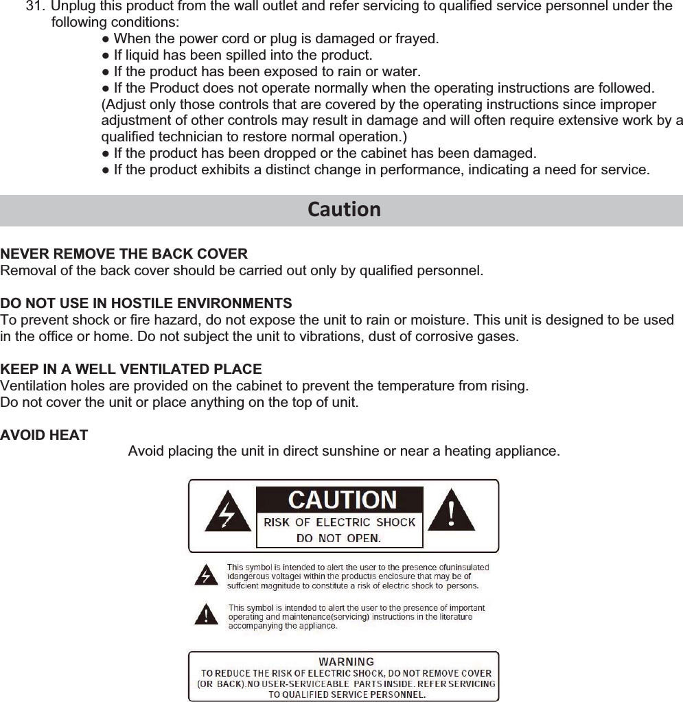31. Unplug this product from the wall outlet and refer servicing to qualified service personnel under the following conditions: Ɣ When the power cord or plug is damaged or frayed. Ɣ If liquid has been spilled into the product. Ɣ If the product has been exposed to rain or water. Ɣ If the Product does not operate normally when the operating instructions are followed. (Adjust only those controls that are covered by the operating instructions since improper adjustment of other controls may result in damage and will often require extensive work by a qualified technician to restore normal operation.) Ɣ If the product has been dropped or the cabinet has been damaged. Ɣ If the product exhibits a distinct change in performance, indicating a need for service.  CautionNEVER REMOVE THE BACK COVER Removal of the back cover should be carried out only by qualified personnel.  DO NOT USE IN HOSTILE ENVIRONMENTS To prevent shock or fire hazard, do not expose the unit to rain or moisture. This unit is designed to be used in the office or home. Do not subject the unit to vibrations, dust of corrosive gases.  KEEP IN A WELL VENTILATED PLACE Ventilation holes are provided on the cabinet to prevent the temperature from rising. Do not cover the unit or place anything on the top of unit.  AVOID HEAT Avoid placing the unit in direct sunshine or near a heating appliance.   