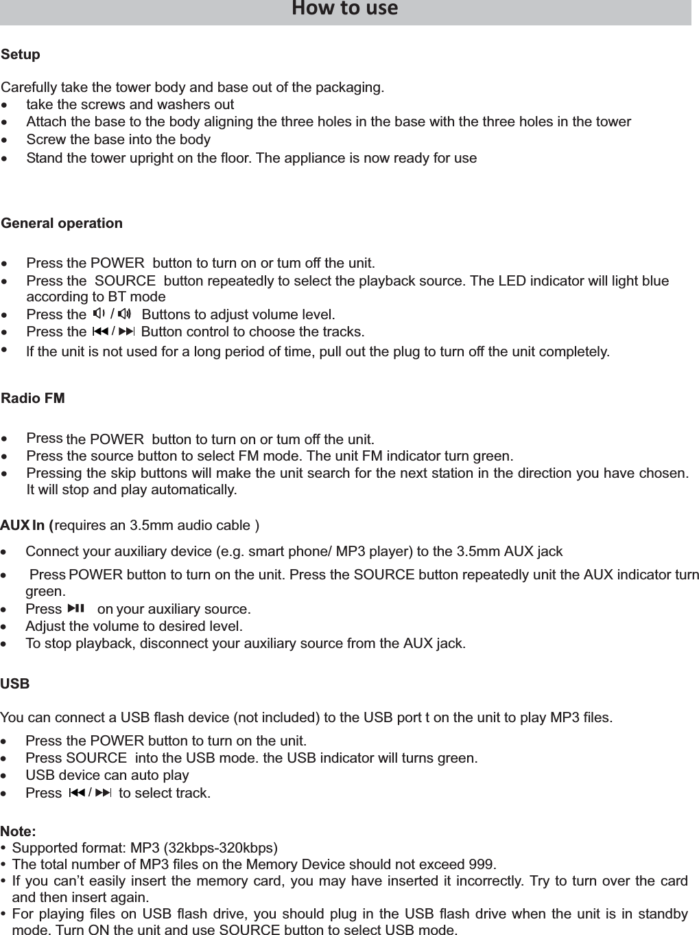   Press         on HowtouseSetup Carefully take the tower body and base out of the packaging. x  take the screws and washers out x  Attach the base to the body aligning the three holes in the base with the three holes in the tower x  Screw the base into the body x  Stand the tower upright on the floor. The appliance is now ready for use General operation x  Press the POWER  button to turn on or tum off the unit. x  Press the  SOURCE  button repeatedly to select the playback source. The LED indicator will light blue according to BT mode x  Press the              Buttons to adjust volume level. x Press the             Button control to choose the tracks.  x  lf the unit is not used for a long period of time, pull out the plug to turn off the unit completely. Radio FM x Press  x  Press the source button to select FM mode. The unit FM indicator turn green. x  Pressing the skip buttons will make the unit search for the next station in the direction you have chosen. It will stop and play automatically. the POWER  button to turn on or tum off the unit. AUX   In (requires an 3.5mm audio cable ) x  Connect your auxiliary device (e.g. smart phone/ MP3 player) to the 3.5mm AUX jack  x   Press POWER button to turn on the unit. Press the SOURCE button repeatedly unit the AUX indicator turn green. xyour auxiliary source. x  Adjust the volume to desired level. x  To stop playback, disconnect your auxiliary source from the AUX jack. USB You can connect a USB flash device (not included) to the USB port t on the unit to play MP3 files. x Press  the POWER button to turn on the unit.  x  Press SOURCE  into the USB mode. the USB indicator will turns green.  x  USB device can auto play x  Press to select track. Note: y Supported format: MP3 (32kbps-320kbps) y The total number of MP3 files on the Memory Device should not exceed 999. y If you can’t easily insert the memory card, you may have inserted it incorrectly. Try to turn over the card and then insert again. y For playing files on USB flash drive, you should plug in the USB flash drive when the unit is in standby mode. Turn ON the unit and use SOURCE button to select USB mode.  / /             / 