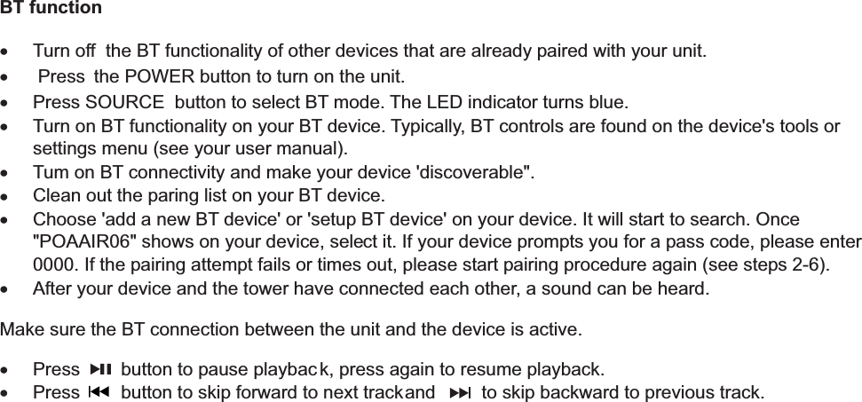           BT function  x  Turn off  the BT functionality of other devices that are already paired with your unit. x   Press  the POWER button to turn on the unit. x  Press SOURCE  button to select BT mode. The LED indicator turns blue. x  Turn on BT functionality on your BT device. Typically, BT controls are found on the device&apos;s tools or settings menu (see your user manual). x  Tum on BT connectivity and make your device &apos;discoverable&quot;. x  Clean out the paring list on your BT device. x  Choose &apos;add a new BT device&apos; or &apos;setup BT device&apos; on your device. It will start to search. Once &quot;POAAIR06&quot; shows on your device, select it. If your device prompts you for a pass code, please enter 0000. If the pairing attempt fails or times out, please start pairing procedure again (see steps 2-6). x  After your device and the tower have connected each other, a sound can be heard.  Make sure the BT connection between the unit and the device is active. x  Press        button to pause playbac k, press again to resume playback. x  Press        button to skip forward to next track and         to skip backward to previous track.            