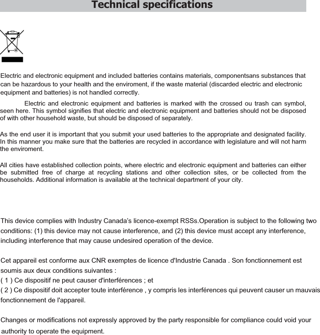 Technical specifications    Electric and electronic equipment and included batteries contains materials, componentsans substances that can be hazardous to your health and the enviroment, if the waste material (discarded electric and electronic equipment and batteries) is not handled correctly. Electric and electronic equipment and batteries is marked with the crossed ou trash can symbol, seen here. This symbol signifies that electric and electronic equipment and batteries should not be disposed of with other household waste, but should be disposed of separately. As the end user it is important that you submit your used batteries to the appropriate and designated facility. In this manner you make sure that the batteries are recycled in accordance with legislature and will not harm the enviroment. All cities have established collection points, where electric and electronic equipment and batteries can either be submitted free of charge at recycling stations and other collection sites, or be collected from the households. Additional information is available at the technical department of your city.  This device complies with Industry Canada’s licence-exempt RSSs.Operation is subject to the following two conditions: (1) this device may not cause interference, and (2) this device must accept any interference, including interference that may cause undesired operation of the device.   Cet appareil est conforme aux CNR exemptes de licence d&apos;Industrie Canada . Son fonctionnement est soumis aux deux conditions suivantes : ( 1 ) Ce dispositif ne peut causer d&apos;interférences ; et ( 2 ) Ce dispositif doit accepter toute interférence , y compris les interférences qui peuvent causer un mauvais fonctionnement de l&apos;appareil. Changes or modifications not expressly approved by the party responsible for compliance could void your authority to operate the equipment. 