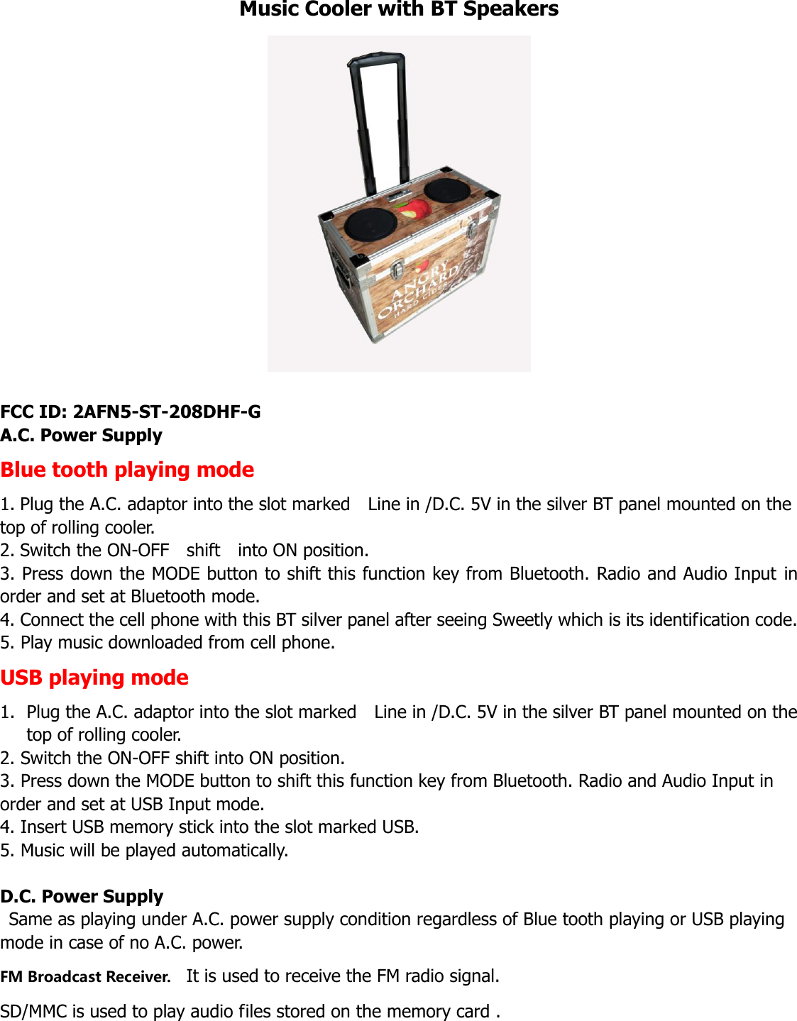 Music Cooler with BT Speakers   FCC ID: 2AFN5-ST-208DHF-G A.C. Power Supply Blue tooth playing mode 1. Plug the A.C. adaptor into the slot marked    Line in /D.C. 5V in the silver BT panel mounted on the top of rolling cooler.   2. Switch the ON-OFF    shift    into ON position.   3. Press down the MODE button to shift this function key from Bluetooth. Radio and Audio Input in order and set at Bluetooth mode. 4. Connect the cell phone with this BT silver panel after seeing Sweetly which is its identification code.   5. Play music downloaded from cell phone.   USB playing mode 1. Plug the A.C. adaptor into the slot marked    Line in /D.C. 5V in the silver BT panel mounted on the top of rolling cooler.   2. Switch the ON-OFF shift into ON position.   3. Press down the MODE button to shift this function key from Bluetooth. Radio and Audio Input in order and set at USB Input mode. 4. Insert USB memory stick into the slot marked USB. 5. Music will be played automatically.    D.C. Power Supply   Same as playing under A.C. power supply condition regardless of Blue tooth playing or USB playing mode in case of no A.C. power. FM Broadcast Receiver.   It is used to receive the FM radio signal.   SD/MMC is used to play audio files stored on the memory card .   