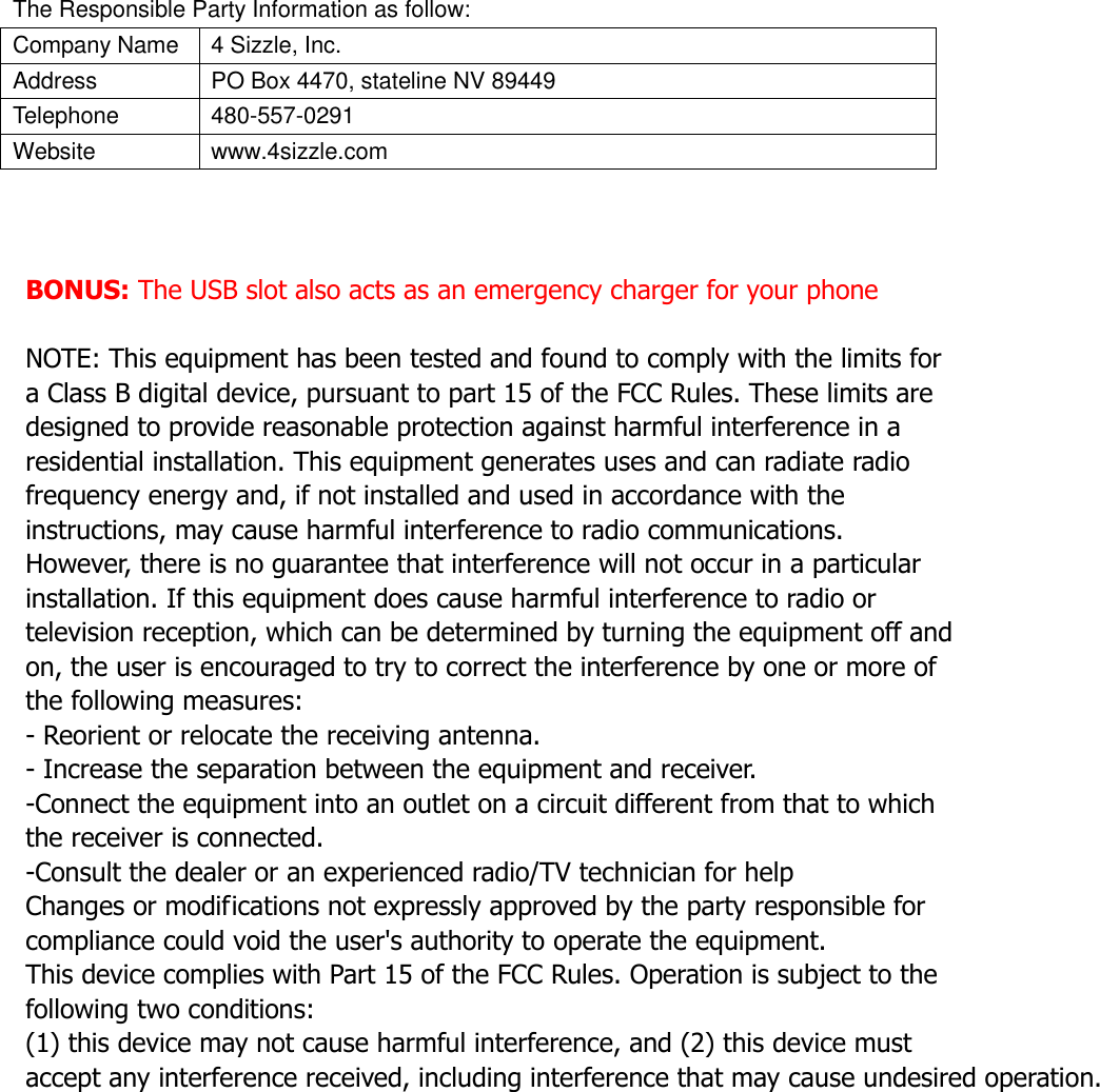 The Responsible Party Information as follow: Company Name 4 Sizzle, Inc. Address PO Box 4470, stateline NV 89449   Telephone                                                       480-557-0291 Website www.4sizzle.com    BONUS: The USB slot also acts as an emergency charger for your phone  NOTE: This equipment has been tested and found to comply with the limits for a Class B digital device, pursuant to part 15 of the FCC Rules. These limits are designed to provide reasonable protection against harmful interference in a residential installation. This equipment generates uses and can radiate radio frequency energy and, if not installed and used in accordance with the instructions, may cause harmful interference to radio communications. However, there is no guarantee that interference will not occur in a particular installation. If this equipment does cause harmful interference to radio or television reception, which can be determined by turning the equipment off and on, the user is encouraged to try to correct the interference by one or more of the following measures: - Reorient or relocate the receiving antenna. - Increase the separation between the equipment and receiver. -Connect the equipment into an outlet on a circuit different from that to which the receiver is connected. -Consult the dealer or an experienced radio/TV technician for help Changes or modifications not expressly approved by the party responsible for compliance could void the user&apos;s authority to operate the equipment. This device complies with Part 15 of the FCC Rules. Operation is subject to the following two conditions: (1) this device may not cause harmful interference, and (2) this device must accept any interference received, including interference that may cause undesired operation.  