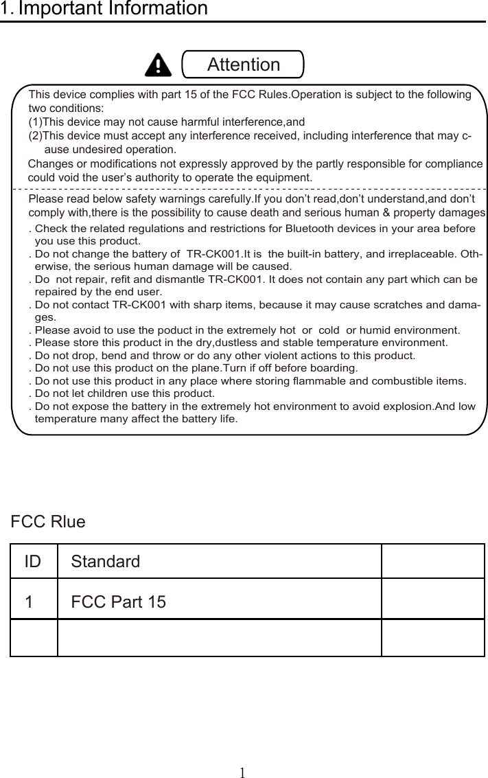 1Important InformationAttentionThis device complies with part 15 of the FCC Rules.Operation is subject to the following two conditions:(1)This device may not cause harmful interference,and (2)This device must accept any interference received, including interference that may c-     ause undesired operation.     Please read below safety warnings carefully.If you don’t read,don’t understand,and don’tcomply with,there is the possibility to cause death and serious human &amp; property damages     . Check the related regulations and restrictions for Bluetooth devices in your area before   you use this product.. Do not change the battery of  TR-CK001.It is  the built-in battery, and irreplaceable. Oth-  erwise, the serious human damage will be caused.. Do  not repair, refit and dismantle TR-CK001. It does not contain any part which can be  repaired by the end user.. Do not contact TR-CK001 with sharp items, because it may cause scratches and dama-  ges.. Please avoid to use the poduct in the extremely hot  or  cold  or humid environment.. Please store this product in the dry,dustless and stable temperature environment.. Do not drop, bend and throw or do any other violent actions to this product.. Do not use this product on the plane.Turn if off before boarding.. Do not use this product in any place where storing flammable and combustible items.. Do not let children use this product.. Do not expose the battery in the extremely hot environment to avoid explosion.And low   temperature many affect the battery life.FCC Rlue  ID 1 Standard FCC Part 15 Changes or modifications not expressly approved by the partly responsible for compliancecould void the user’s authority to operate the equipment. 