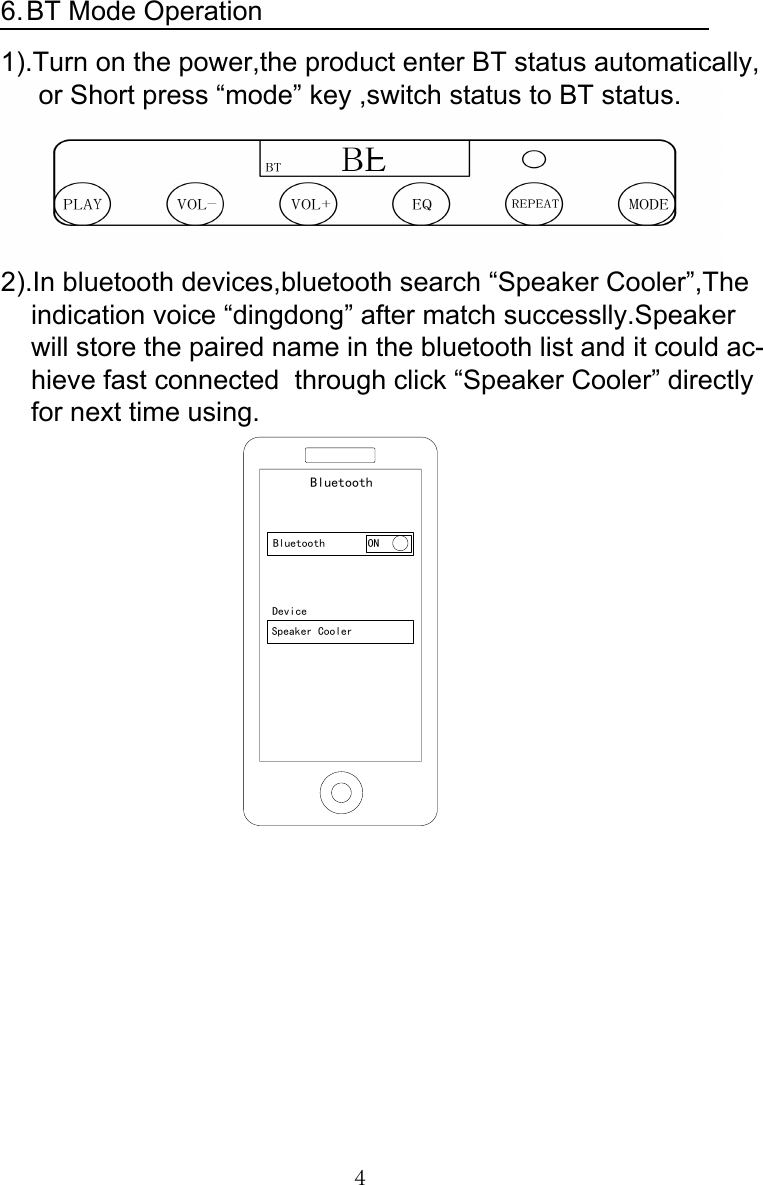 4BT Mode Operation6.1).Turn on the power,the product enter BT status automatically,     or Short press “mode” key ,switch status to BT status.2).In bluetooth devices,bluetooth search “Speaker Cooler”,The    indication voice “dingdong” after match successlly.Speaker     will store the paired name in the bluetooth list and it could ac-    hieve fast connected  through click “Speaker Cooler” directly    for next time using.BluetoothBluetooth ONDeviceSpeaker Cooler