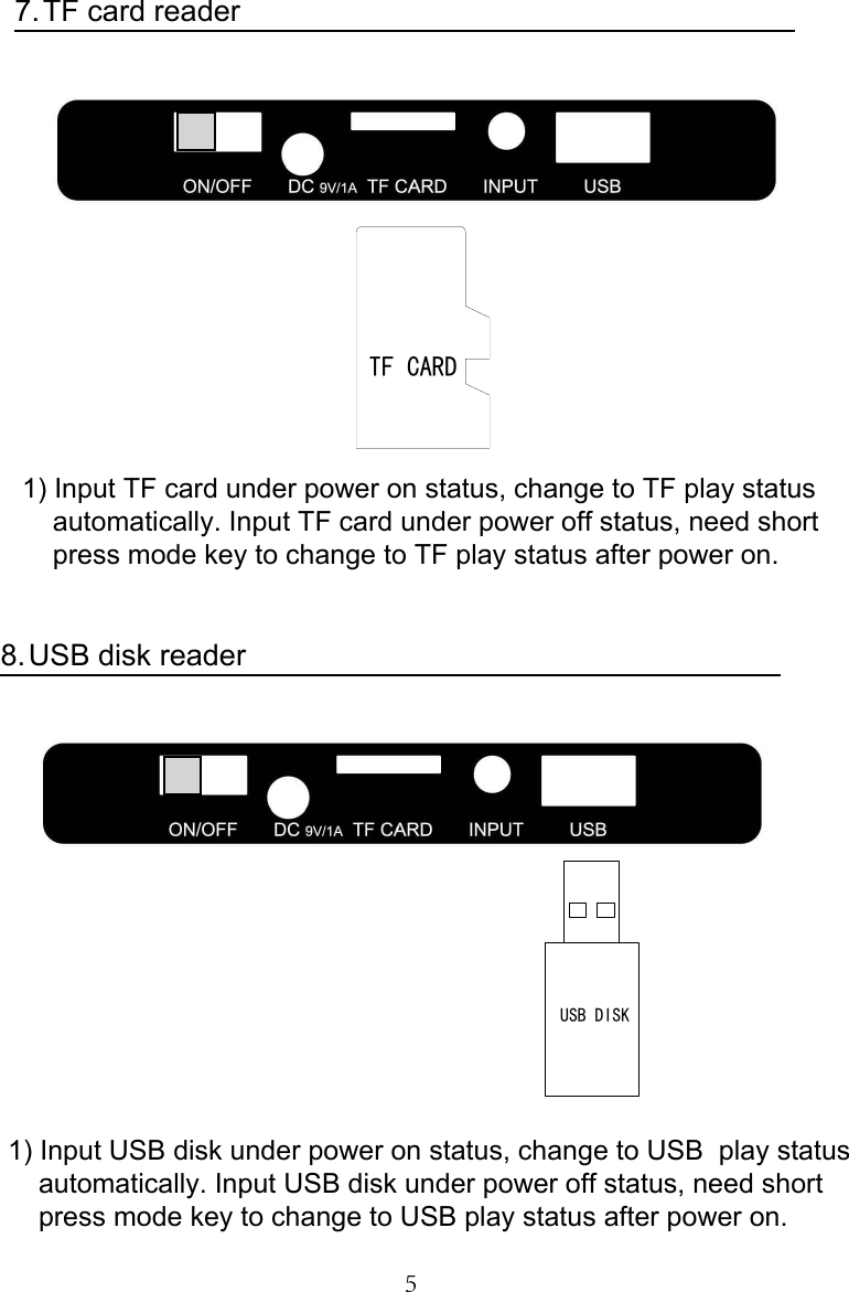 5TF card reader7.1) Input TF card under power on status, change to TF play statusautomatically. Input TF card under power off status, need shortpress mode key to change to TF play status after power on.USB disk reader8.1) Input USB disk under power on status, change to USB  play statusautomatically. Input USB disk under power off status, need shortpress mode key to change to USB play status after power on.TF CARDUSB DISK