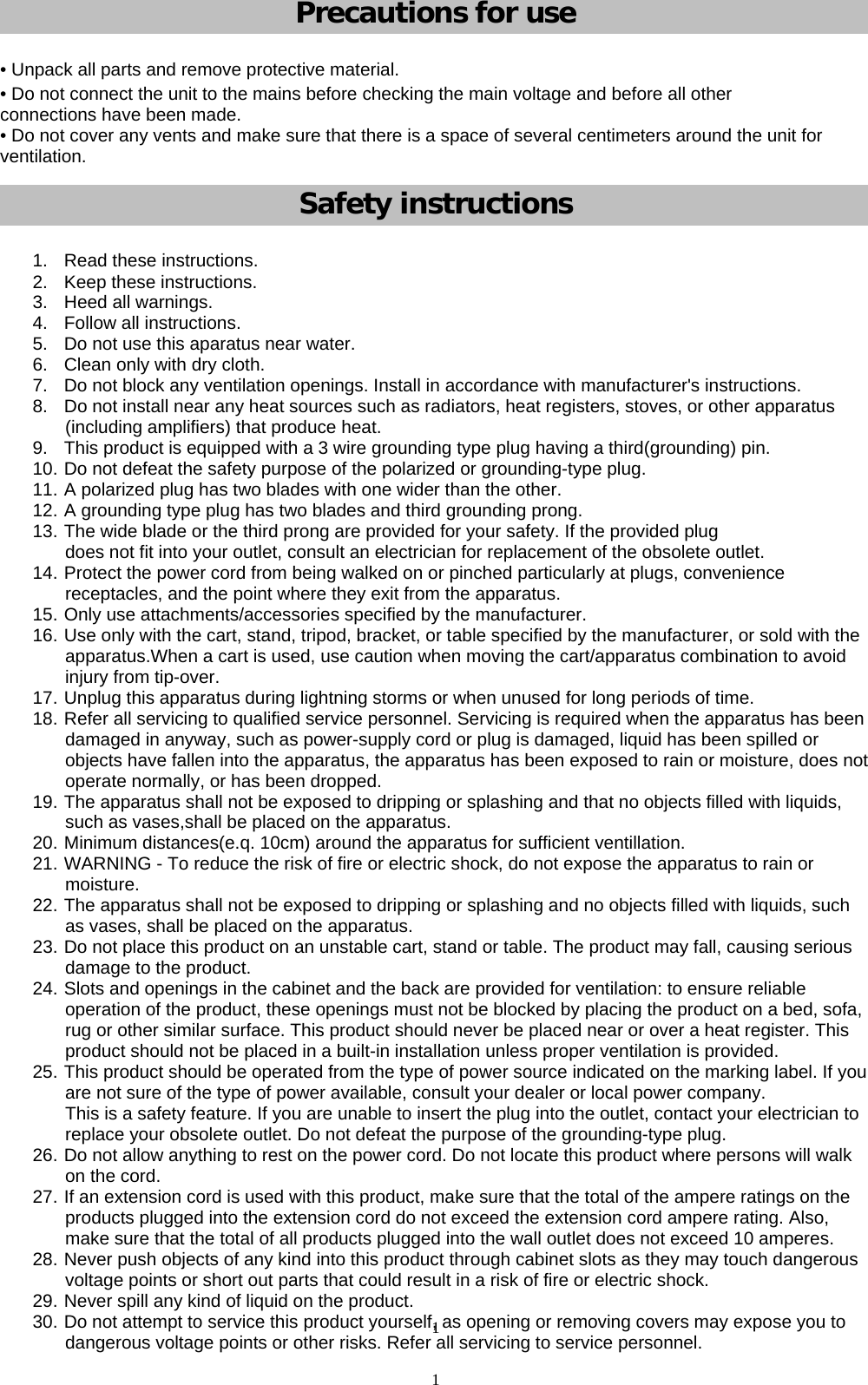1             Precautions for use • Unpack all parts and remove protective material. • Do not connect the unit to the mains before checking the main voltage and before all other connections have been made. • Do not cover any vents and make sure that there is a space of several centimeters around the unit for ventilation. Safety instructions 1.  Read these instructions. 2.  Keep these instructions. 3.  Heed all warnings. 4.  Follow all instructions. 5.  Do not use this aparatus near water. 6.  Clean only with dry cloth. 7.  Do not block any ventilation openings. Install in accordance with manufacturer&apos;s instructions. 8.  Do not install near any heat sources such as radiators, heat registers, stoves, or other apparatus (including amplifiers) that produce heat. 9.  This product is equipped with a 3 wire grounding type plug having a third(grounding) pin. 10. Do not defeat the safety purpose of the polarized or grounding-type plug. 11. A polarized plug has two blades with one wider than the other. 12. A grounding type plug has two blades and third grounding prong. 13. The wide blade or the third prong are provided for your safety. If the provided plug does not fit into your outlet, consult an electrician for replacement of the obsolete outlet. 14. Protect the power cord from being walked on or pinched particularly at plugs, convenience receptacles, and the point where they exit from the apparatus. 15. Only use attachments/accessories specified by the manufacturer. 16. Use only with the cart, stand, tripod, bracket, or table specified by the manufacturer, or sold with the apparatus.When a cart is used, use caution when moving the cart/apparatus combination to avoid injury from tip-over. 17. Unplug this apparatus during lightning storms or when unused for long periods of time. 18. Refer all servicing to qualified service personnel. Servicing is required when the apparatus has been damaged in anyway, such as power-supply cord or plug is damaged, liquid has been spilled or objects have fallen into the apparatus, the apparatus has been exposed to rain or moisture, does not operate normally, or has been dropped. 19. The apparatus shall not be exposed to dripping or splashing and that no objects filled with liquids, such as vases,shall be placed on the apparatus. 20. Minimum distances(e.q. 10cm) around the apparatus for sufficient ventillation. 21. WARNING - To reduce the risk of fire or electric shock, do not expose the apparatus to rain or moisture. 22. The apparatus shall not be exposed to dripping or splashing and no objects filled with liquids, such as vases, shall be placed on the apparatus. 23. Do not place this product on an unstable cart, stand or table. The product may fall, causing serious damage to the product. 24. Slots and openings in the cabinet and the back are provided for ventilation: to ensure reliable operation of the product, these openings must not be blocked by placing the product on a bed, sofa, rug or other similar surface. This product should never be placed near or over a heat register. This product should not be placed in a built-in installation unless proper ventilation is provided. 25. This product should be operated from the type of power source indicated on the marking label. If you are not sure of the type of power available, consult your dealer or local power company. This is a safety feature. If you are unable to insert the plug into the outlet, contact your electrician to replace your obsolete outlet. Do not defeat the purpose of the grounding-type plug. 26. Do not allow anything to rest on the power cord. Do not locate this product where persons will walk on the cord. 27. If an extension cord is used with this product, make sure that the total of the ampere ratings on the products plugged into the extension cord do not exceed the extension cord ampere rating. Also, make sure that the total of all products plugged into the wall outlet does not exceed 10 amperes. 28. Never push objects of any kind into this product through cabinet slots as they may touch dangerous voltage points or short out parts that could result in a risk of fire or electric shock. 29. Never spill any kind of liquid on the product. 30. Do not attempt to service this product yourself, as opening or removing covers may expose you to dangerous voltage points or other risks. Refer all servicing to service personnel. 1