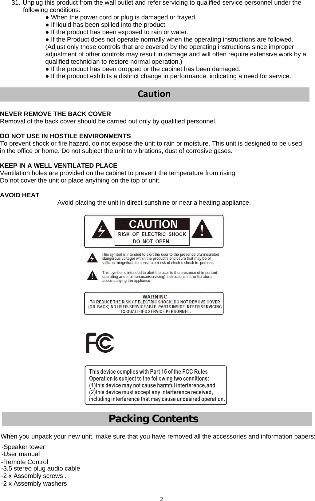 2             31. Unplug this product from the wall outlet and refer servicing to qualified service personnel under the following conditions: ● When the power cord or plug is damaged or frayed. ● If liquid has been spilled into the product. ● If the product has been exposed to rain or water. ● If the Product does not operate normally when the operating instructions are followed. (Adjust only those controls that are covered by the operating instructions since improper adjustment of other controls may result in damage and will often require extensive work by a qualified technician to restore normal operation.) ● If the product has been dropped or the cabinet has been damaged. ● If the product exhibits a distinct change in performance, indicating a need for service. CautionNEVER REMOVE THE BACK COVER Removal of the back cover should be carried out only by qualified personnel. DO NOT USE IN HOSTILE ENVIRONMENTS To prevent shock or fire hazard, do not expose the unit to rain or moisture. This unit is designed to be used in the office or home. Do not subject the unit to vibrations, dust of corrosive gases. KEEP IN A WELL VENTILATED PLACE Ventilation holes are provided on the cabinet to prevent the temperature from rising. Do not cover the unit or place anything on the top of unit. AVOID HEAT  Avoid placing the unit in direct sunshine or near a heating appliance. Pack  ing C   ontentsWhen you unpack your new unit, make sure that you have removed all the accessories and information papers: -Speaker tower -User manual -Remote Control -3.5 stereo plug audio cable -2 x Assembly screws . -2 x Assembly washers 