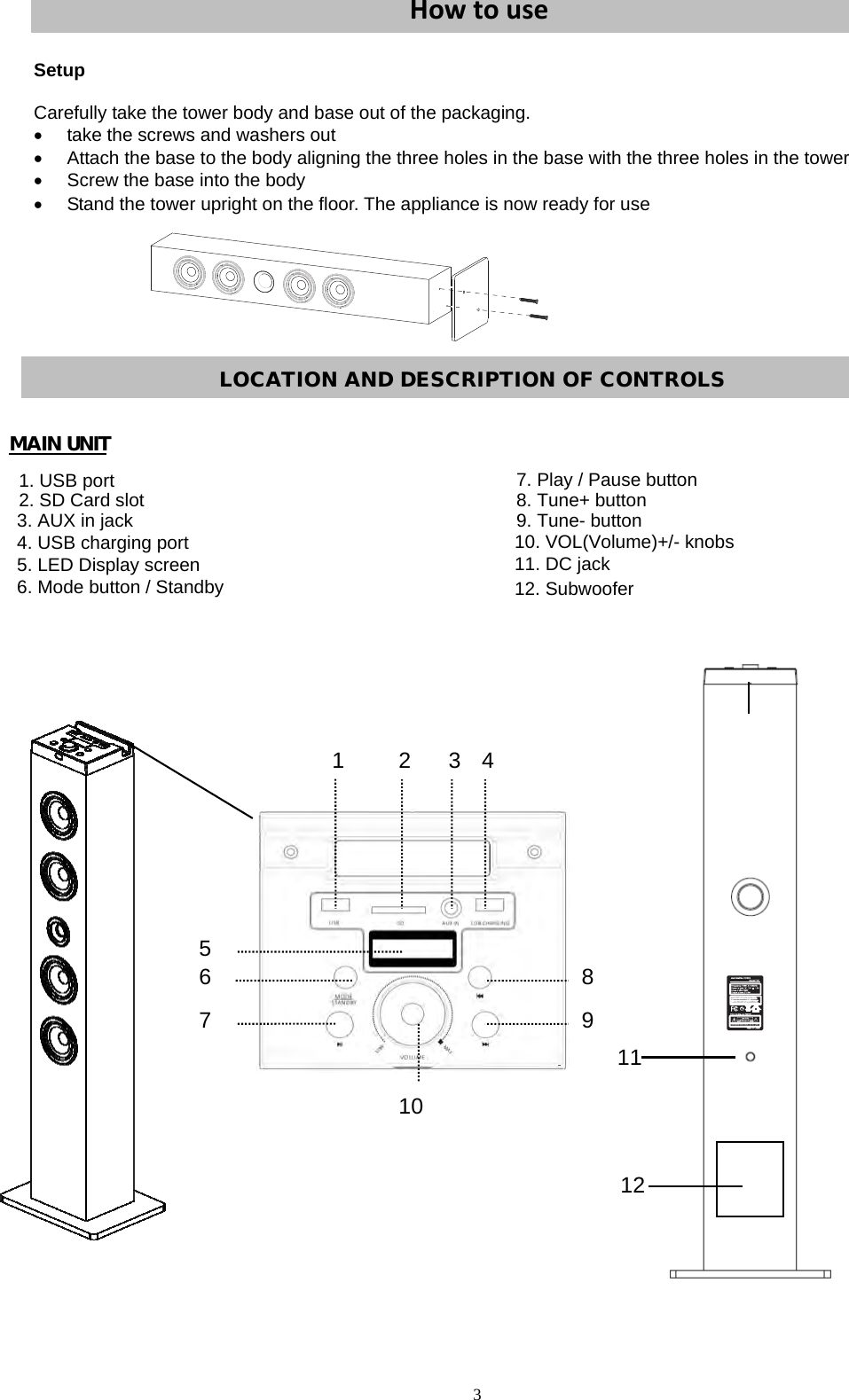                                         HowtouseSetup Carefully take the tower body and base out of the packaging.   take the screws and washers out   Attach the base to the body aligning the three holes in the base with the three holes in the tower   Screw the base into the body   Stand the tower upright on the floor. The appliance is now ready for use Italiano1 2 3 45768 9 10  MAIN UNIT                                                                                                                                                                                                                                                                                                                                                                                        111. USB port2. SD Card slot3. AUX in jack4. USB charging port5. LED Display screen6. Mode button / Standby7. Play / Pause button8. Tune+ button9. Tune- button10. VOL(Volume)+/- knobs11. DC jack3LOCATION AND DESCRIPTION OF CONTROLS 1212. Subwoofer