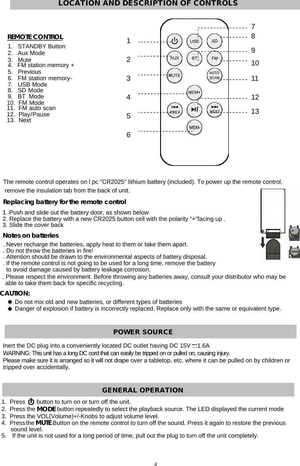  REMOTE CONTROL         Replacing battery for the remote control                          Notes on batteries  CAUTION:      1234567810 91112131.   STANDBY Button2.   Aux Mode3.   Mute  4.   FM station memory + 5.   Previous 6.   FM  station  memory -      7.   USB  Mode 8.   SD  Mode 9.   BT  Mode 10.  FM  Mode 11.  FM  auto  scan  12.  Play / Pause  13.  Next The remote control operates on l pc &quot;CR2025&quot; lithium battery (included). To power up the remote control, remove the insulation tab from the back of unit. 1. Push and slide out the battery door, as shown below 2. Replace the battery with a new CR2025 button cell with the polarity “+&quot;facing up . 3. Slide the cover back. Never recharge the batteries, apply heat to them or take them apart. . Do not throw the batteries in fire! . Attention should be drawn to the environmental aspects of battery disposal.. If the remote control is not going to be used for a long time, remove the battery to avoid damage caused by battery leakage corrosion. . Please respect the environment. Before throwing any batteries away, consult your distributor who may be able to take them back for specific recycling. Do not mix old and new batteries, or different types of batteries Danger of explosion if battery is incorrectly replaced. Replace only with the same or equivalent type. Inert the DC plug into a conveniently located DC outlet having DC 15V ...1.6AWARNING: This unit has a long DC cord that can easily be tripped on or pulled on, causing injury. Please make sure it is arranged so it will not drape over a tabletop, etc. where it can be pulled on by children or tripped over accidentally. MODEMUTE1.  Press       button to turn on or turn off the unit. 2.  Press the             button repeatedly to select the playback source. The LED displayed the current mode 3.  Press the VOL(Volume)+/-Knobs to adjust volume level. 4.  Press the           Button on the remote control to turn off the sound. Press it again to restore the previous sound level. 5.    lf the unit is not used for a long period of time, pull out the plug to turn off the unit completely. 4  LOCATION AND DESCRIPTION OF CONTROLS POWER SOURCE GENERAL OPERATION 