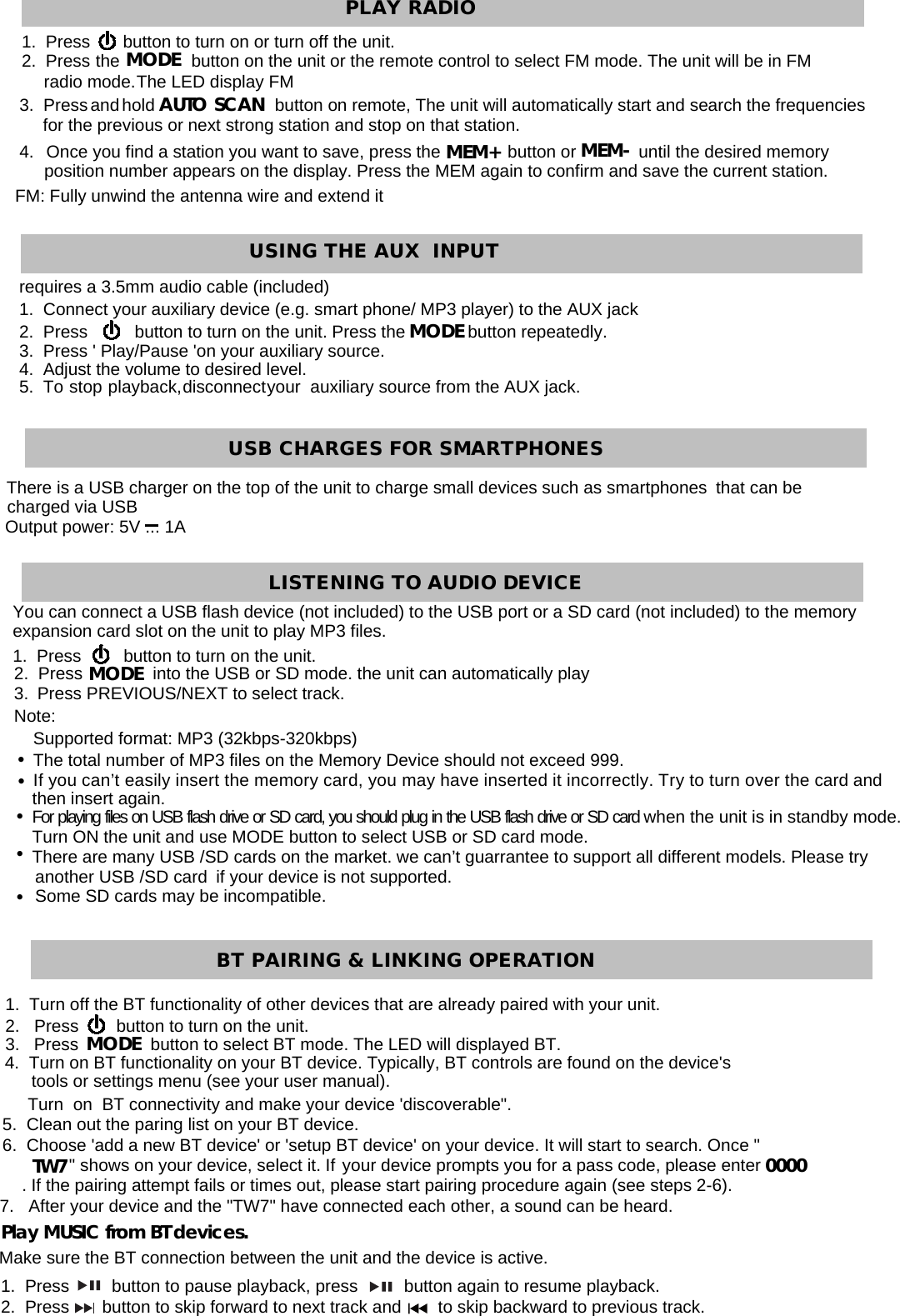           MEM+ MEM-   MODEAUTO SCAN 3.  Press and hold                         button on remote, The unit will automatically start and search the frequencies for the previous or next strong station and stop on that station. 4.  Once you find a station you want to save, press the              button or             until the desired memory position number appears on the display. Press the MEM again to confirm and save the current station. FM: Fully unwind the antenna wire and extend it requires a 3.5mm audio cable (included) 1.  Connect your auxiliary device (e.g. smart phone/ MP3 player) to the AUX jack2.  Press          button to turn on the unit. Press the             button repeatedly. 3.  Press &apos; Play/Pause &apos;on your auxiliary source. 4.  Adjust the volume to desired level. 5.  To  stop  playback, disconnect your  auxiliary source from the AUX jack. MODEThere is a USB charger on the top of the unit to charge small devices such as smartphones  that can be charged via USB Output power: 5V ... 1AYou can connect a USB flash device (not included) to the USB port or a SD card (not included) to the memory expansion card slot on the unit to play MP3 files. 1.  Press         button to turn on the unit.   2.  Press               into the USB or SD mode. the unit can automatically play 3.  Press PREVIOUS/NEXT to select track. Note: Supported format: MP3 (32kbps-320kbps) The total number of MP3 files on the Memory Device should not exceed 999. If you can’t easily insert the memory card, you may have inserted it incorrectly. Try to turn over the card and then insert again. For playing files on USB flash drive or SD card, you should plug in the USB flash drive or SD card when the unit is in standby mode. Turn ON the unit and use MODE button to select USB or SD card mode. There are many USB /SD cards on the market. we can’t guarrantee to support all different models. Please try another USB /SD card  if your device is not supported. Some SD cards may be incompatible. MODE TW7 00001.  Turn off the BT functionality of other devices that are already paired with your unit. 2.   Press        button to turn on the unit. 3.   Press               button to select BT mode. The LED will displayed BT.    Turn  on  BT connectivity and make your device &apos;discoverable&quot;. 4.  Turn on BT functionality on your BT device. Typically, BT controls are found on the device&apos;s tools or settings menu (see your user manual).     5.  Clean out the paring list on your BT device. 6.  Choose &apos;add a new BT device&apos; or &apos;setup BT device&apos; on your device. It will start to search. Once &quot;&quot; shows on your device, select it. If your device prompts you for a pass code, please enter . If the pairing attempt fails or times out, please start pairing procedure again (see steps 2-6). 7.   After your device and the &quot;TW7&quot; have connected each other, a sound can be heard. Play MUSIC from BT devices. Make sure the BT connection between the unit and the device is active. 1.  Press         button to pause playback, press          button again to resume playback. 2.  Press       button to skip forward to next track and        to skip backward to previous track.MODE 1.  Press       button to turn on or turn off the unit.  The LED display FM 2.  Press  the               button on the unit or the remote control to select FM mode. The unit will be in FM radio mode.PLAY RADIOUSING THE AUX  INPUT   USB CHARGES FOR SMARTPHONES LISTENING TO AUDIO DEVICE BT PAIRING &amp; LINKING OPERATION  