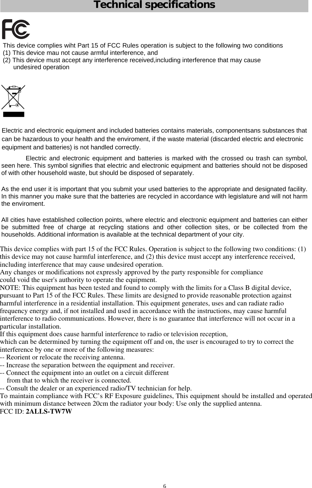            Technical specifications Electric and electronic equipment and included batteries contains materials, componentsans substances that can be hazardous to your health and the enviroment, if the waste material (discarded electric and electronic equipment and batteries) is not handled correctly. Electric and electronic equipment and batteries is marked with the crossed ou trash can symbol, seen here. This symbol signifies that electric and electronic equipment and batteries should not be disposed of with other household waste, but should be disposed of separately. As the end user it is important that you submit your used batteries to the appropriate and designated facility. In this manner you make sure that the batteries are recycled in accordance with legislature and will not harm the enviroment. All cities have established collection points, where electric and electronic equipment and batteries can either be submitted free of charge at recycling stations and other collection sites, or be collected from the households. Additional information is available at the technical department of your city.  This device complies wiht Part 15 of FCC Rules operation is subject to the following two conditions(1) This device mau not cause armful interference, and(2) This device must accept any interference received,including interference that may cause undesired operation6This device complies with part 15 of the FCC Rules. Operation is subject to the following two conditions: (1)this device may not cause harmful interference, and (2) this device must accept any interference received,including interference that may cause undesired operation.Any changes or modifications not expressly approved by the party responsible for compliancecould void the user&apos;s authority to operate the equipment.NOTE: This equipment has been tested and found to comply with the limits for a Class B digital device,pursuant to Part 15 of the FCC Rules. These limits are designed to provide reasonable protection againstharmful interference in a residential installation. This equipment generates, uses and can radiate radiofrequency energy and, if not installed and used in accordance with the instructions, may cause harmfulinterference to radio communications. However, there is no guarantee that interference will not occur in aparticular installation.If this equipment does cause harmful interference to radio or television reception,which can be determined by turning the equipment off and on, the user is encouraged to try to correct theinterference by one or more of the following measures:-- Reorient or relocate the receiving antenna.-- Increase the separation between the equipment and receiver.-- Connect the equipment into an outlet on a circuit differentfrom that to which the receiver is connected.-- Consult the dealer or an experienced radio/TV technician for help.To maintain compliance with FCC’s RF Exposure guidelines, This equipment should be installed and operatedwith minimum distance between 20cm the radiator your body: Use only the supplied antenna.FCC ID: 2ALLS-TW7W