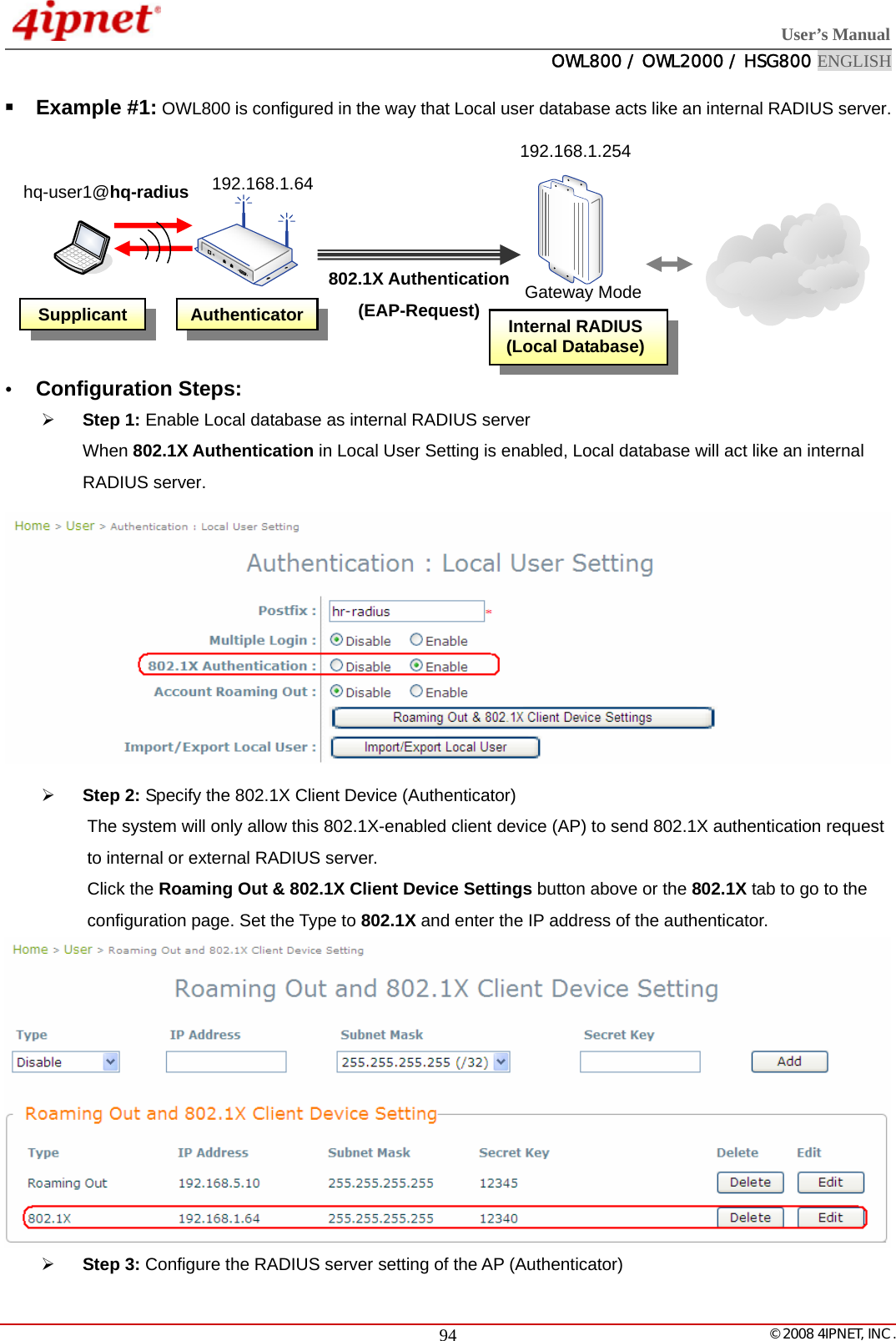  User’s Manual  OWL800 / OWL2000 / HSG800 ENGLISH   © 2008 4IPNET, INC.  94 Example #1: OWL800 is configured in the way that Local user database acts like an internal RADIUS server.         y Configuration Steps: ¾ Step 1: Enable Local database as internal RADIUS server When 802.1X Authentication in Local User Setting is enabled, Local database will act like an internal RADIUS server.  ¾ Step 2: Specify the 802.1X Client Device (Authenticator) The system will only allow this 802.1X-enabled client device (AP) to send 802.1X authentication request to internal or external RADIUS server. Click the Roaming Out &amp; 802.1X Client Device Settings button above or the 802.1X tab to go to the configuration page. Set the Type to 802.1X and enter the IP address of the authenticator.  ¾ Step 3: Configure the RADIUS server setting of the AP (Authenticator) Internal RADIUS(Local Database)802.1X Authentication (EAP-Request) Supplicant 192.168.1.64 Authenticator hq-user1@hq-radius 192.168.1.254Gateway Mode
