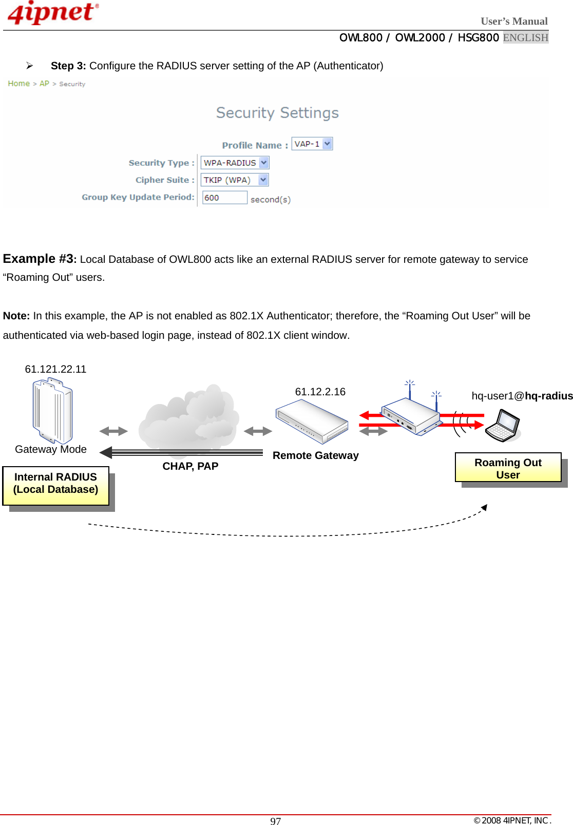  User’s Manual  OWL800 / OWL2000 / HSG800 ENGLISH   © 2008 4IPNET, INC.  97¾ Step 3: Configure the RADIUS server setting of the AP (Authenticator)    Example #3: Local Database of OWL800 acts like an external RADIUS server for remote gateway to service “Roaming Out” users.   Note: In this example, the AP is not enabled as 802.1X Authenticator; therefore, the “Roaming Out User” will be authenticated via web-based login page, instead of 802.1X client window.              Internal RADIUS (Local Database) Remote Gateway61.12.2.16CHAP, PAP hq-user1@hq-radiusRoaming Out User Gateway Mode 61.121.22.11 