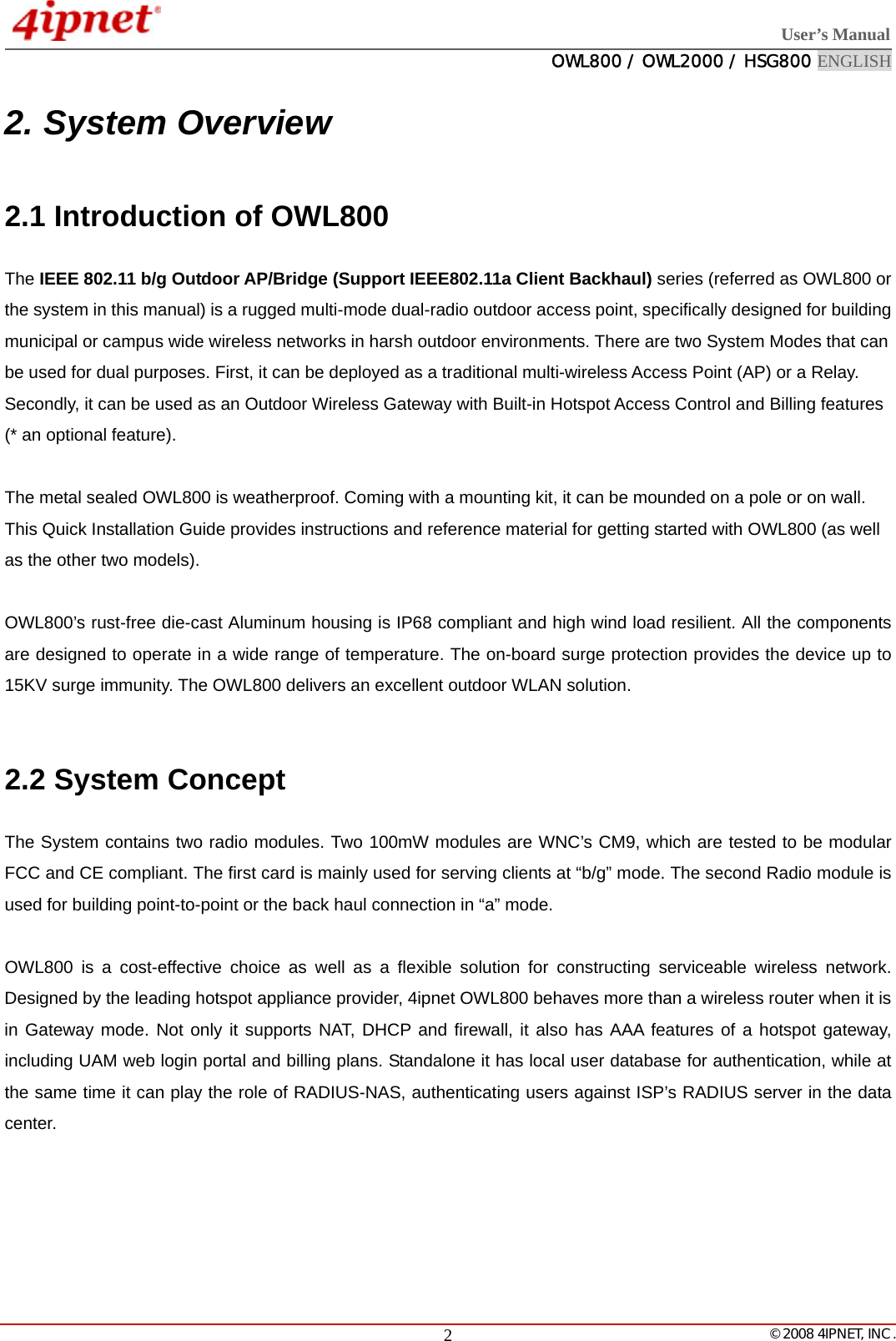  User’s Manual  OWL800 / OWL2000 / HSG800 ENGLISH   © 2008 4IPNET, INC.  22. System Overview 2.1 Introduction of OWL800 The IEEE 802.11 b/g Outdoor AP/Bridge (Support IEEE802.11a Client Backhaul) series (referred as OWL800 or the system in this manual) is a rugged multi-mode dual-radio outdoor access point, specifically designed for building municipal or campus wide wireless networks in harsh outdoor environments. There are two System Modes that can be used for dual purposes. First, it can be deployed as a traditional multi-wireless Access Point (AP) or a Relay. Secondly, it can be used as an Outdoor Wireless Gateway with Built-in Hotspot Access Control and Billing features (* an optional feature).    The metal sealed OWL800 is weatherproof. Coming with a mounting kit, it can be mounded on a pole or on wall. This Quick Installation Guide provides instructions and reference material for getting started with OWL800 (as well as the other two models).  OWL800’s rust-free die-cast Aluminum housing is IP68 compliant and high wind load resilient. All the components are designed to operate in a wide range of temperature. The on-board surge protection provides the device up to 15KV surge immunity. The OWL800 delivers an excellent outdoor WLAN solution.  2.2 System Concept The System contains two radio modules. Two 100mW modules are WNC’s CM9, which are tested to be modular FCC and CE compliant. The first card is mainly used for serving clients at “b/g” mode. The second Radio module is used for building point-to-point or the back haul connection in “a” mode.    OWL800 is a cost-effective choice as well as a flexible solution for constructing serviceable wireless network. Designed by the leading hotspot appliance provider, 4ipnet OWL800 behaves more than a wireless router when it is in Gateway mode. Not only it supports NAT, DHCP and firewall, it also has AAA features of a hotspot gateway, including UAM web login portal and billing plans. Standalone it has local user database for authentication, while at the same time it can play the role of RADIUS-NAS, authenticating users against ISP’s RADIUS server in the data center.   