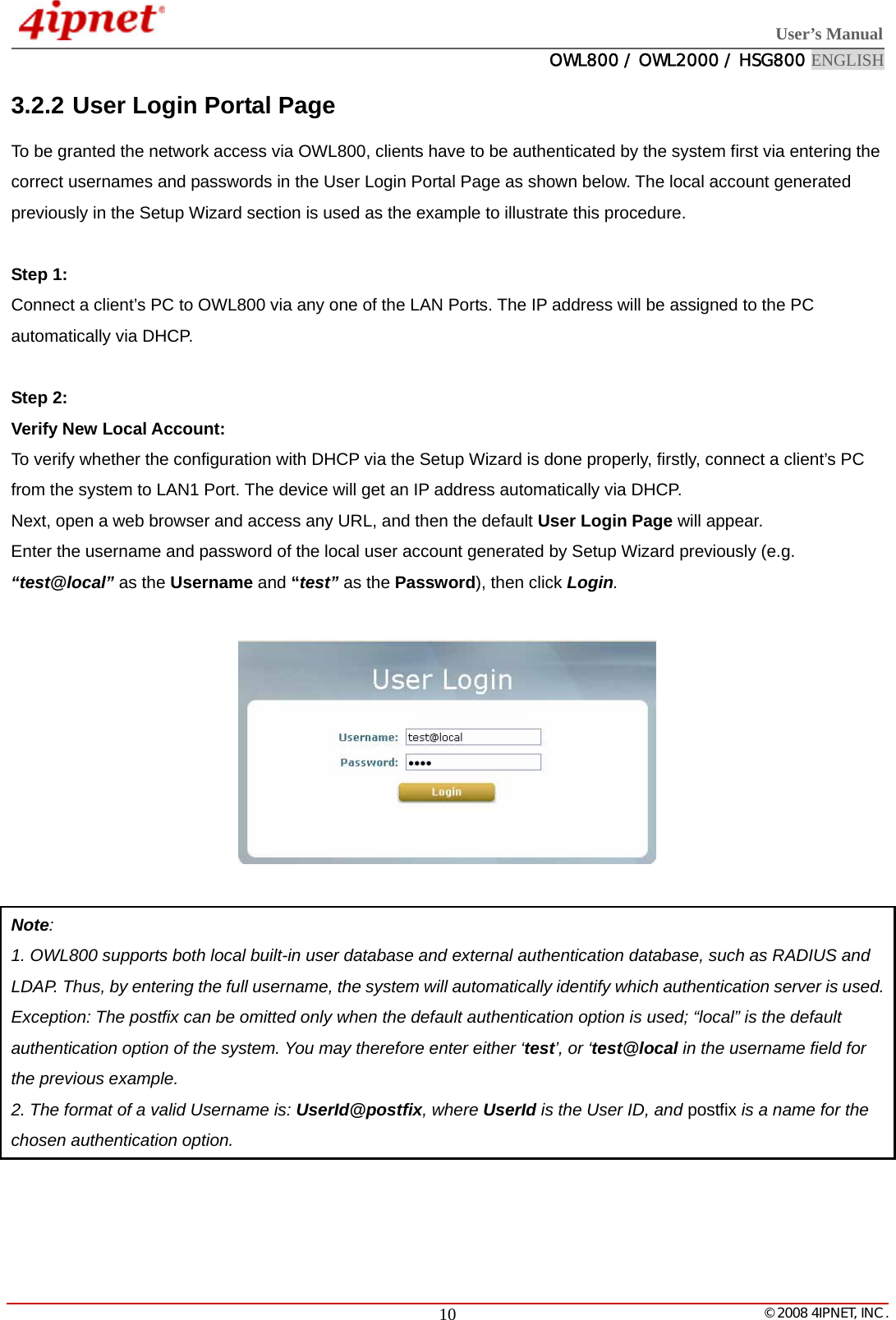 User’s Manual  OWL800 / OWL2000 / HSG800 ENGLISH   © 2008 4IPNET, INC.  103.2.2 User Login Portal Page To be granted the network access via OWL800, clients have to be authenticated by the system first via entering the correct usernames and passwords in the User Login Portal Page as shown below. The local account generated previously in the Setup Wizard section is used as the example to illustrate this procedure.  Step 1:  Connect a client’s PC to OWL800 via any one of the LAN Ports. The IP address will be assigned to the PC automatically via DHCP.    Step 2:  Verify New Local Account: To verify whether the configuration with DHCP via the Setup Wizard is done properly, firstly, connect a client’s PC from the system to LAN1 Port. The device will get an IP address automatically via DHCP.   Next, open a web browser and access any URL, and then the default User Login Page will appear. Enter the username and password of the local user account generated by Setup Wizard previously (e.g. “test@local” as the Username and “test” as the Password), then click Login.    Note:  1. OWL800 supports both local built-in user database and external authentication database, such as RADIUS and   LDAP. Thus, by entering the full username, the system will automatically identify which authentication server is used. Exception: The postfix can be omitted only when the default authentication option is used; “local” is the default authentication option of the system. You may therefore enter either ‘test’, or ‘test@local in the username field for the previous example. 2. The format of a valid Username is: UserId@postfix, where UserId is the User ID, and postfix is a name for the chosen authentication option.  