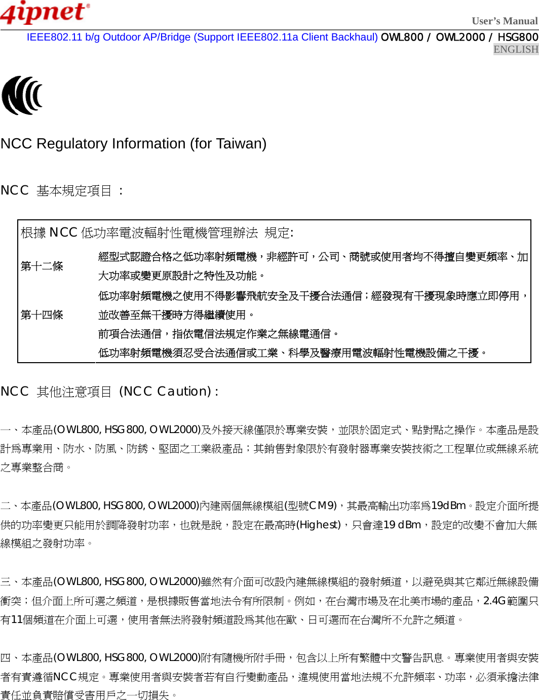  User’s Manual  IEEE802.11 b/g Outdoor AP/Bridge (Support IEEE802.11a Client Backhaul) OWL800 / OWL2000 / HSG800 ENGLISH    NCC Regulatory Information (for Taiwan)  NCC  基本規定項目 :  根據 NCC 低功率電波輻射性電機管理辦法 規定: 第十二條 經型式認證合格之低功率射頻電機，非經許可，公司、商號或使用者均不得擅自變更頻率、加大功率或變更原設計之特性及功能。 第十四條  低功率射頻電機之使用不得影響飛航安全及干擾合法通信；經發現有干擾現象時應立即停用，並改善至無干擾時方得繼續使用。 前項合法通信，指依電信法規定作業之無線電通信。 低功率射頻電機須忍受合法通信或工業、科學及醫療用電波輻射性電機設備之干擾。  NCC  其他注意項目 (NCC Caution) :  一、本產品(OWL800, HSG800, OWL2000)及外接天線僅限於專業安裝，並限於固定式、點對點之操作。本產品是設計為專業用、防水、防風、防銹、堅固之工業級產品；其銷售對象限於有發射器專業安裝技術之工程單位或無線系統之專業整合商。  二、本產品(OWL800, HSG800, OWL2000)內建兩個無線模組(型號CM9)，其最高輸出功率為19dBm。設定介面所提供的功率變更只能用於調降發射功率，也就是說，設定在最高時(Highest)，只會達19 dBm，設定的改變不會加大無線模組之發射功率。  三、本產品(OWL800, HSG800, OWL2000)雖然有介面可改設內建無線模組的發射頻道，以避免與其它鄰近無線設備衝突；但介面上所可選之頻道，是根據販售當地法令有所限制。例如，在台灣市場及在北美市場的產品，2.4G範圍只有11個頻道在介面上可選，使用者無法將發射頻道設為其他在歐、日可選而在台灣所不允許之頻道。  四、本產品(OWL800, HSG800, OWL2000)附有隨機所附手冊，包含以上所有繁體中文警告訊息。專業使用者與安裝者有責遵循NCC規定。專業使用者與安裝者若有自行變動產品，違規使用當地法規不允許頻率、功率，必須承擔法律責任並負責賠償受害用戶之一切損失。   
