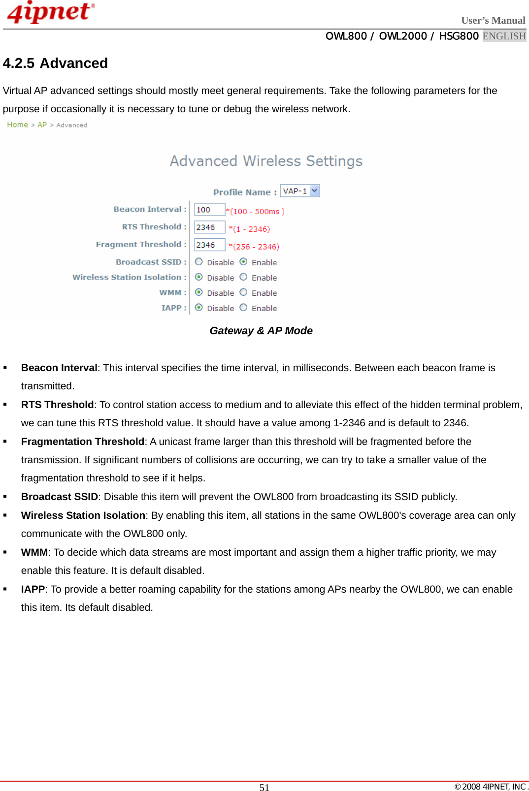  User’s Manual  OWL800 / OWL2000 / HSG800 ENGLISH   © 2008 4IPNET, INC.  514.2.5 Advanced  Virtual AP advanced settings should mostly meet general requirements. Take the following parameters for the purpose if occasionally it is necessary to tune or debug the wireless network.  Gateway &amp; AP Mode   Beacon Interval: This interval specifies the time interval, in milliseconds. Between each beacon frame is transmitted.   RTS Threshold: To control station access to medium and to alleviate this effect of the hidden terminal problem, we can tune this RTS threshold value. It should have a value among 1-2346 and is default to 2346.    Fragmentation Threshold: A unicast frame larger than this threshold will be fragmented before the transmission. If significant numbers of collisions are occurring, we can try to take a smaller value of the fragmentation threshold to see if it helps.    Broadcast SSID: Disable this item will prevent the OWL800 from broadcasting its SSID publicly.    Wireless Station Isolation: By enabling this item, all stations in the same OWL800&apos;s coverage area can only communicate with the OWL800 only.    WMM: To decide which data streams are most important and assign them a higher traffic priority, we may enable this feature. It is default disabled.    IAPP: To provide a better roaming capability for the stations among APs nearby the OWL800, we can enable this item. Its default disabled.  