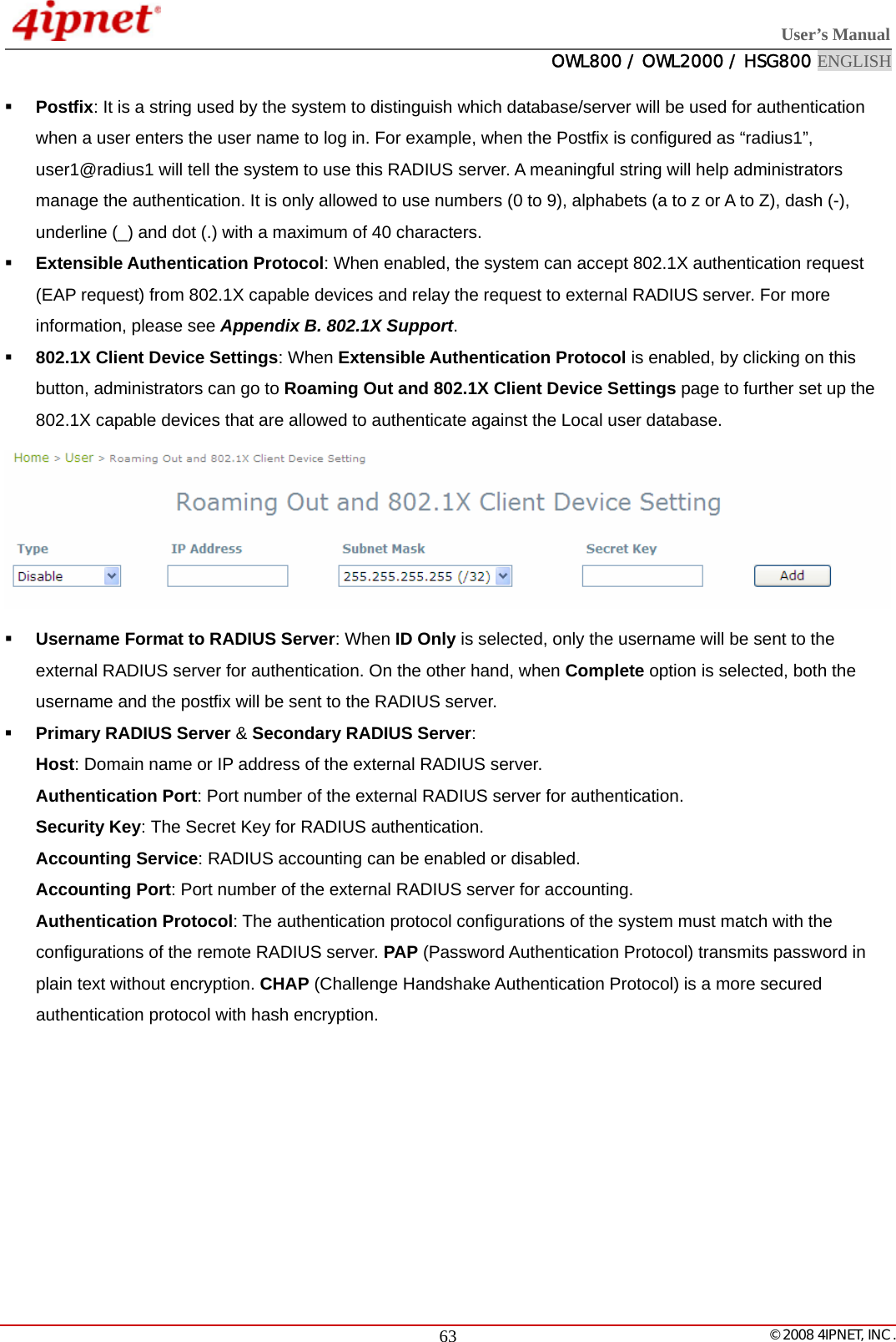  User’s Manual  OWL800 / OWL2000 / HSG800 ENGLISH   © 2008 4IPNET, INC.  63 Postfix: It is a string used by the system to distinguish which database/server will be used for authentication when a user enters the user name to log in. For example, when the Postfix is configured as “radius1”, user1@radius1 will tell the system to use this RADIUS server. A meaningful string will help administrators manage the authentication. It is only allowed to use numbers (0 to 9), alphabets (a to z or A to Z), dash (-), underline (_) and dot (.) with a maximum of 40 characters.  Extensible Authentication Protocol: When enabled, the system can accept 802.1X authentication request (EAP request) from 802.1X capable devices and relay the request to external RADIUS server. For more information, please see Appendix B. 802.1X Support.  802.1X Client Device Settings: When Extensible Authentication Protocol is enabled, by clicking on this button, administrators can go to Roaming Out and 802.1X Client Device Settings page to further set up the 802.1X capable devices that are allowed to authenticate against the Local user database.   Username Format to RADIUS Server: When ID Only is selected, only the username will be sent to the external RADIUS server for authentication. On the other hand, when Complete option is selected, both the username and the postfix will be sent to the RADIUS server.  Primary RADIUS Server &amp; Secondary RADIUS Server: Host: Domain name or IP address of the external RADIUS server. Authentication Port: Port number of the external RADIUS server for authentication. Security Key: The Secret Key for RADIUS authentication. Accounting Service: RADIUS accounting can be enabled or disabled. Accounting Port: Port number of the external RADIUS server for accounting. Authentication Protocol: The authentication protocol configurations of the system must match with the configurations of the remote RADIUS server. PAP (Password Authentication Protocol) transmits password in plain text without encryption. CHAP (Challenge Handshake Authentication Protocol) is a more secured authentication protocol with hash encryption.         