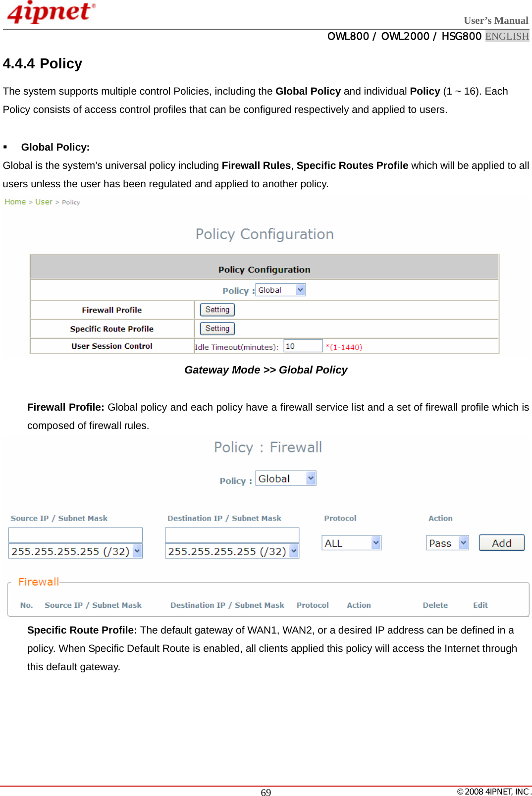  User’s Manual  OWL800 / OWL2000 / HSG800 ENGLISH   © 2008 4IPNET, INC.  694.4.4 Policy The system supports multiple control Policies, including the Global Policy and individual Policy (1 ~ 16). Each Policy consists of access control profiles that can be configured respectively and applied to users.   Global Policy:   Global is the system’s universal policy including Firewall Rules, Specific Routes Profile which will be applied to all users unless the user has been regulated and applied to another policy.  Gateway Mode &gt;&gt; Global Policy   Firewall Profile: Global policy and each policy have a firewall service list and a set of firewall profile which is composed of firewall rules.  Specific Route Profile: The default gateway of WAN1, WAN2, or a desired IP address can be defined in a policy. When Specific Default Route is enabled, all clients applied this policy will access the Internet through this default gateway. 