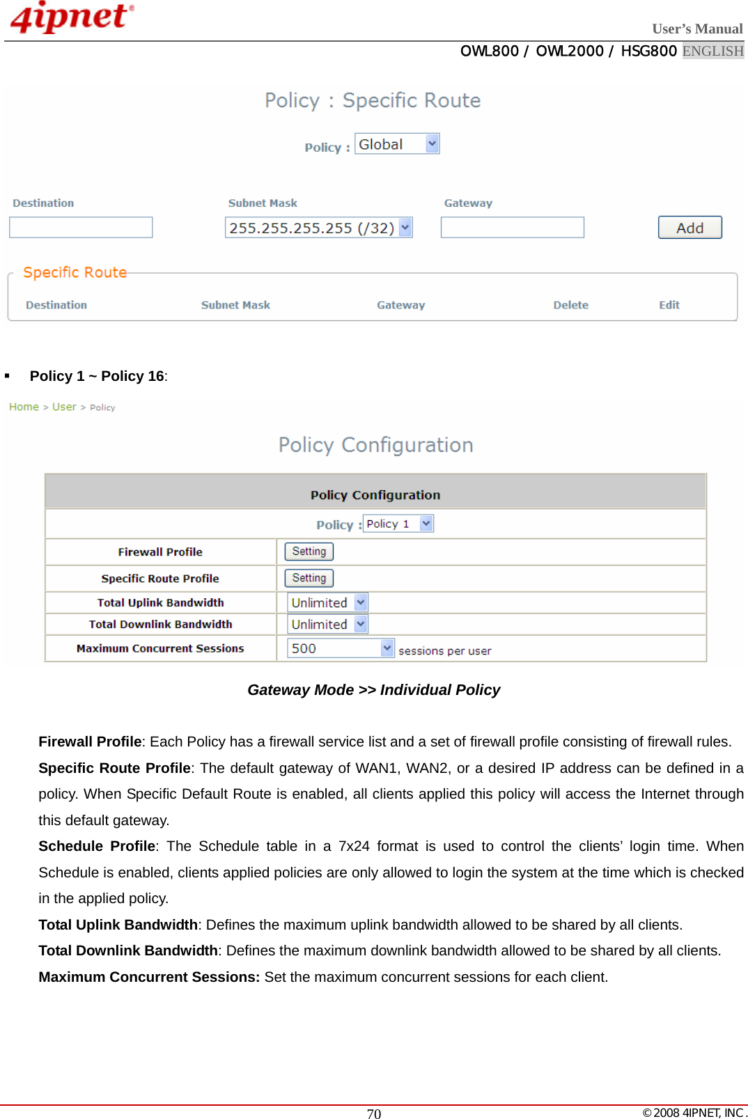  User’s Manual  OWL800 / OWL2000 / HSG800 ENGLISH   © 2008 4IPNET, INC.  70   Policy 1 ~ Policy 16:  Gateway Mode &gt;&gt; Individual Policy  Firewall Profile: Each Policy has a firewall service list and a set of firewall profile consisting of firewall rules. Specific Route Profile: The default gateway of WAN1, WAN2, or a desired IP address can be defined in a policy. When Specific Default Route is enabled, all clients applied this policy will access the Internet through this default gateway. Schedule Profile: The Schedule table in a 7x24 format is used to control the clients’ login time. When Schedule is enabled, clients applied policies are only allowed to login the system at the time which is checked in the applied policy. Total Uplink Bandwidth: Defines the maximum uplink bandwidth allowed to be shared by all clients. Total Downlink Bandwidth: Defines the maximum downlink bandwidth allowed to be shared by all clients. Maximum Concurrent Sessions: Set the maximum concurrent sessions for each client.   