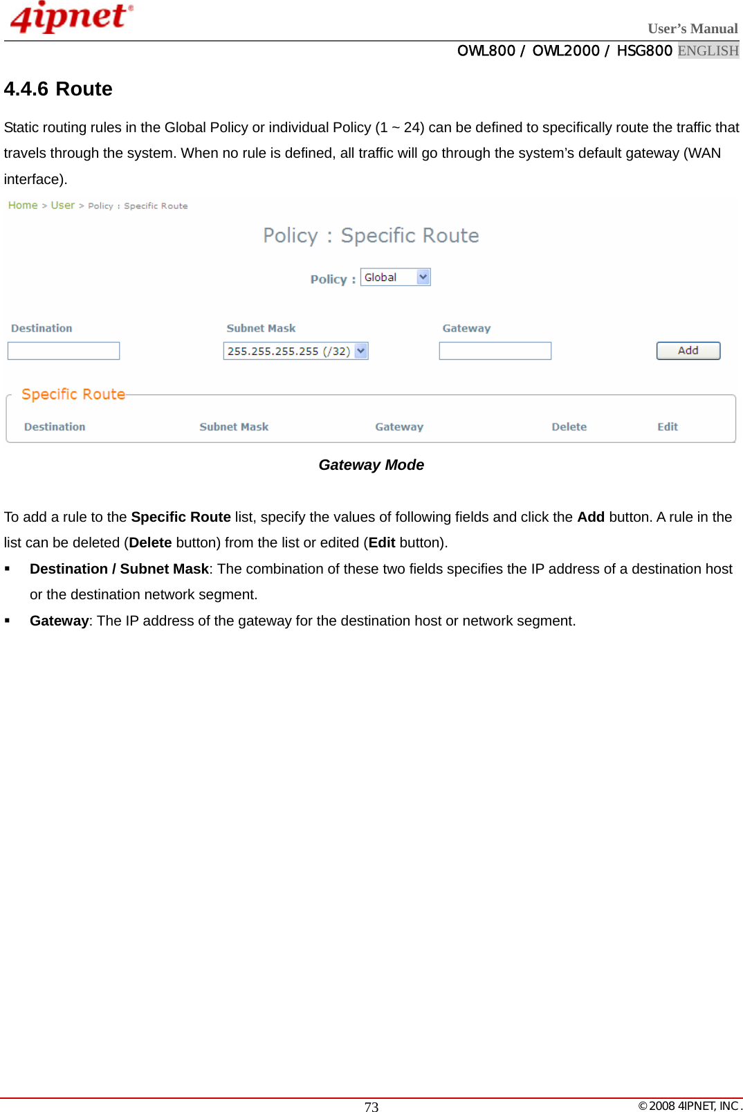  User’s Manual  OWL800 / OWL2000 / HSG800 ENGLISH   © 2008 4IPNET, INC.  734.4.6 Route Static routing rules in the Global Policy or individual Policy (1 ~ 24) can be defined to specifically route the traffic that travels through the system. When no rule is defined, all traffic will go through the system’s default gateway (WAN interface).  Gateway Mode    To add a rule to the Specific Route list, specify the values of following fields and click the Add button. A rule in the list can be deleted (Delete button) from the list or edited (Edit button).  Destination / Subnet Mask: The combination of these two fields specifies the IP address of a destination host or the destination network segment.  Gateway: The IP address of the gateway for the destination host or network segment.   