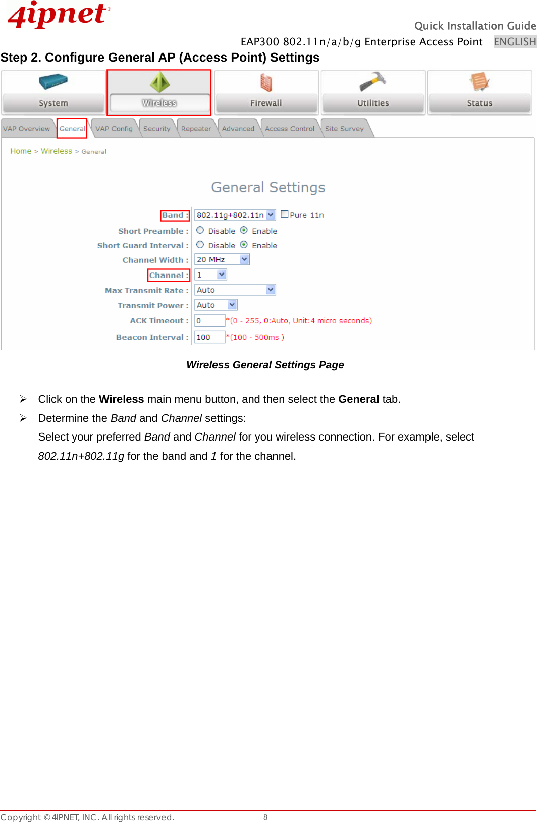  Quick Installation Guide EAP300 802.11n/a/b/g Enterprise Access Point    ENGLISH Copyright © 4IPNET, INC. All rights reserved.    8Step 2. Configure General AP (Access Point) Settings  Wireless General Settings Page ¾  Click on the Wireless main menu button, and then select the General tab. ¾ Determine the Band and Channel settings: Select your preferred Band and Channel for you wireless connection. For example, select 802.11n+802.11g for the band and 1 for the channel.   