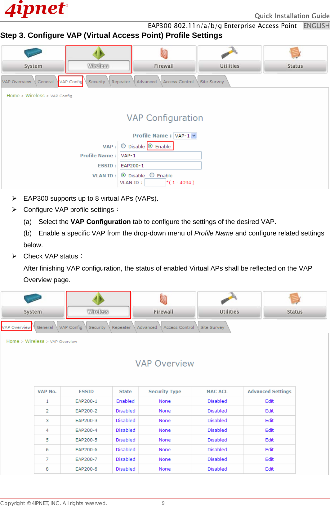  Quick Installation Guide EAP300 802.11n/a/b/g Enterprise Access Point    ENGLISH Copyright © 4IPNET, INC. All rights reserved.    9Step 3. Configure VAP (Virtual Access Point) Profile Settings  ¾  EAP300 supports up to 8 virtual APs (VAPs).   ¾  Configure VAP profile settings： (a)  Select the VAP Configuration tab to configure the settings of the desired VAP.   (b)    Enable a specific VAP from the drop-down menu of Profile Name and configure related settings below. ¾ Check VAP status： After finishing VAP configuration, the status of enabled Virtual APs shall be reflected on the VAP Overview page.    